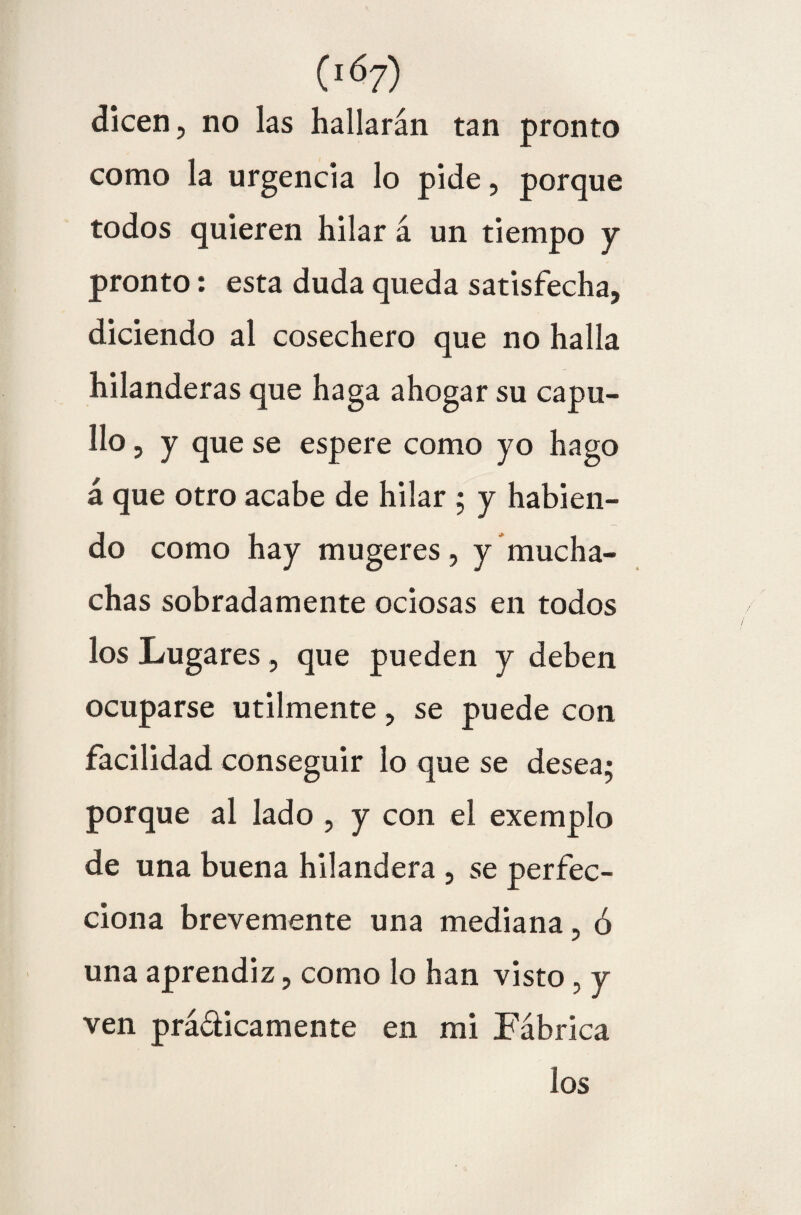 dicen, no las hallarán tan pronto como la urgencia lo pide, porque todos quieren hilar á un tiempo y pronto: esta duda queda satisfecha, diciendo al cosechero que no halla hilanderas que haga ahogar su capu¬ llo , y que se espere como yo hago á que otro acabe de hilar ; y habien¬ do como hay mugeres, y mucha¬ chas sobradamente ociosas en todos los Lugares , que pueden y deben ocuparse utilmente, se puede con facilidad conseguir lo que se desea; porque al lado , y con el exemplo de una buena hilandera , se perfec¬ ciona brevemente una mediana, ó una aprendiz, como lo han visto , y ven prá&icamente en mi Fábrica los