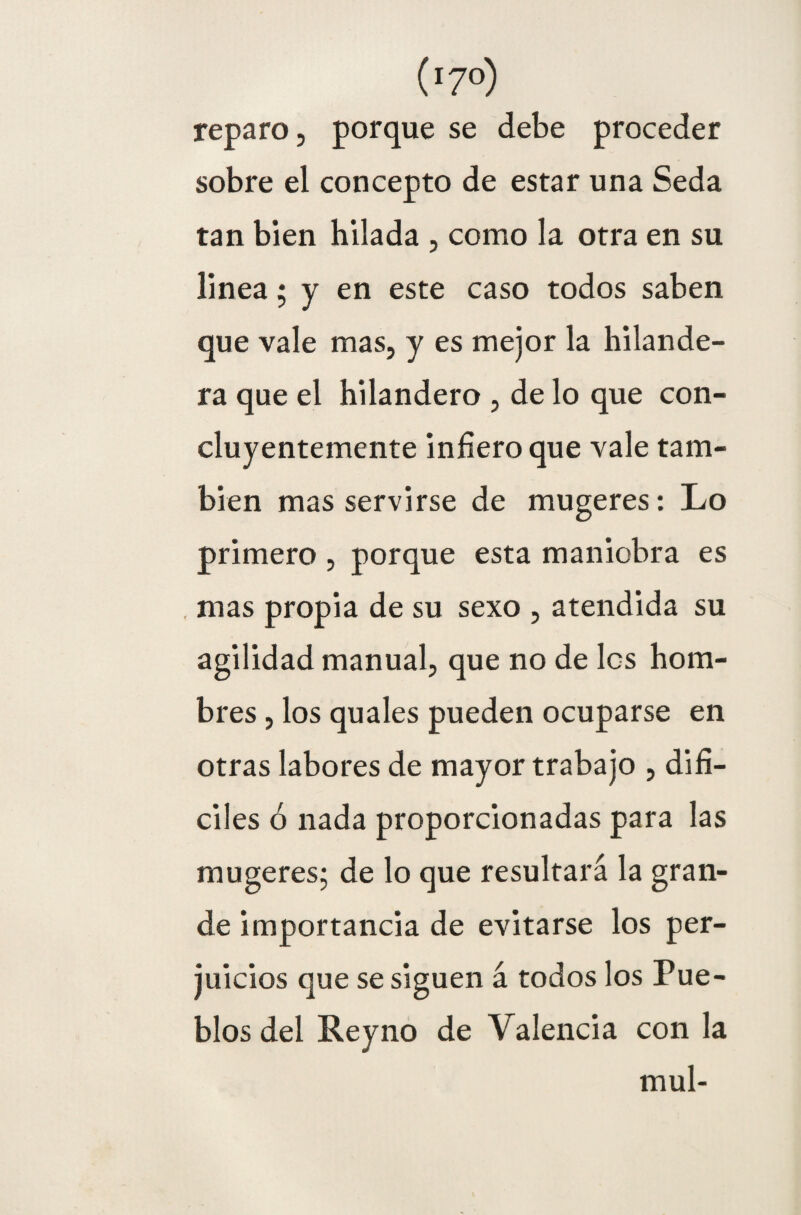 (' 7°) reparo, porque se debe proceder sobre el concepto de estar una Seda tan bien hilada , como la otra en su linea; y en este caso todos saben que vale mas, y es mejor la hilande¬ ra que el hilandero , de lo que con¬ cluyentemente infiero que vale tam¬ bién mas servirse de mugeres: Lo primero , porque esta maniobra es . mas propia de su sexo , atendida su agilidad manual, que no de los hom¬ bres , los quales pueden ocuparse en otras labores de mayor trabajo , difí¬ ciles ó nada proporcionadas para las mugeres; de lo que resultará la gran¬ de importancia de evitarse los per¬ juicios que se siguen á todos los Pue¬ blos del Rey no de Valencia con la muí-