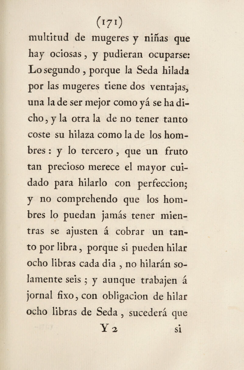 multitud de mugeres y niñas que hay ociosas, y pudieran ocuparse: Lo segundo , porque la Seda hilada por las mugeres tiene dos ventajas, una la de ser mejor como ya se ha di¬ cho , y la otra la de no tener tanto coste su hilaza como la de los hom¬ bres : y lo tercero , que un fruto tan precioso merece el mayor cui¬ dado para hilarlo con perfección; y no comprehendo que los hom¬ bres lo puedan jamás tener mien¬ tras se ajusten á cobrar un tan¬ to por libra, porque si pueden hilar ocho libras cada día , no hilarán so¬ lamente seis ; y aunque trabajen á jornal fixo, con obligación de hilar ocho libras de Seda , sucederá que Y 2 si