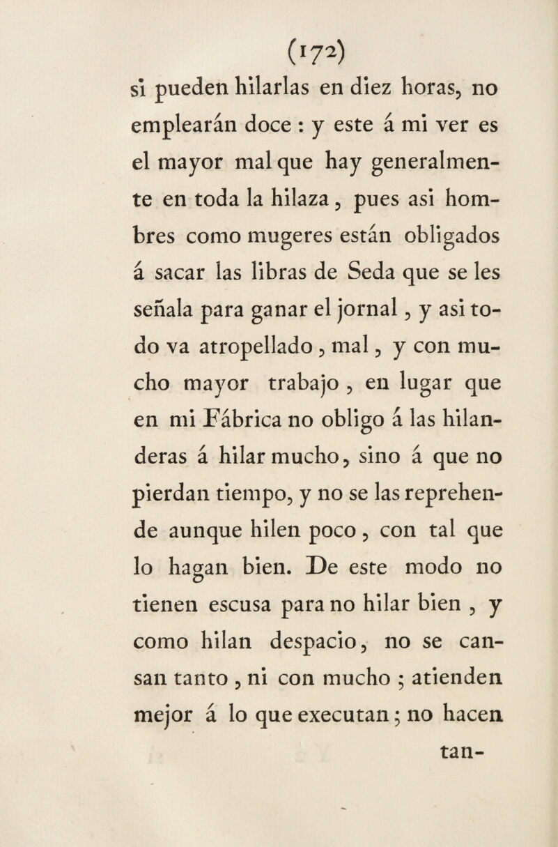 si pueden hilarlas en diez horas, no emplearán doce : y este á mi ver es el mayor mal que hay generalmen¬ te en toda la hilaza, pues asi hom¬ bres como mugeres están obligados á sacar las libras de Seda que se les señala para ganar el jornal, y asi to¬ do va atropellado , mal, y con mu¬ cho mayor trabajo , en lugar que en mi Fábrica no obligo á las hilan¬ deras á hilar mucho, sino á que no pierdan tiempo, y no se las reprehen¬ de aunque hilen poco , con tal que lo hagan bien. De este modo no tienen escusa para no hilar bien , y como hilan despacio, no se can¬ san tanto , ni con mucho ; atienden mejor á lo que executan; no hacen