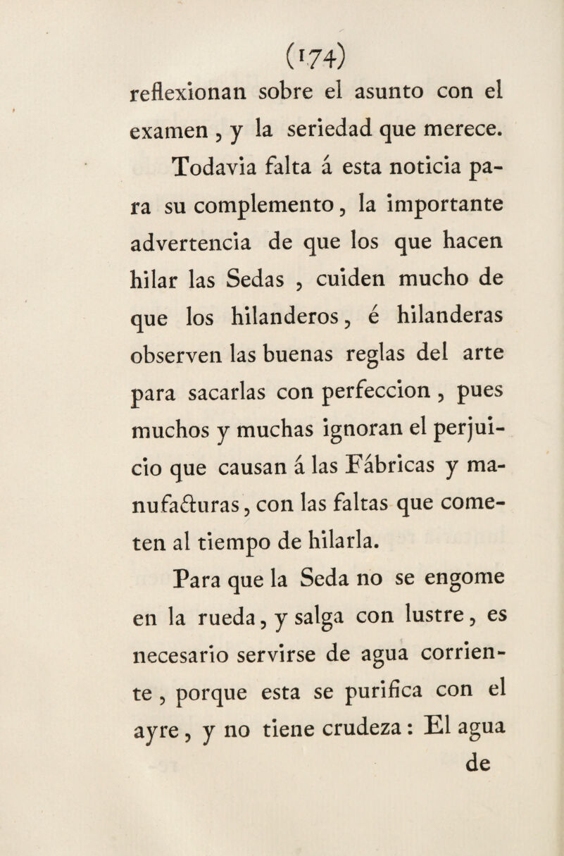 ('7 4) reflexionan sobre el asunto con el examen , y la seriedad que merece. Todavía falta á esta noticia pa¬ ra su complemento, la importante advertencia de que los que hacen hilar las Sedas , cuiden mucho de que los hilanderos, é hilanderas observen las buenas reglas del arte para sacarlas con perfección , pues muchos y muchas ignoran el perjui¬ cio que causan á las Fábricas y ma¬ nufacturas , con las faltas que come- / ten al tiempo de hilarla. Para que la Seda no se engome en la rueda, y salga con lustre, es necesario servirse de agua corrien¬ te , porque esta se purifica con el ayre, y no tiene crudeza: El agua de