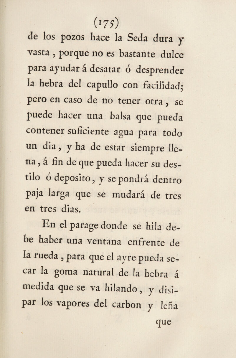 ('79) de los pozos hace la Seda dura y vasta , porque no es bastante dulce para ayudar á desatar 6 desprender Ja hebra del capullo con facilidad; pero en caso de no tener otra, se puede hacer una balsa que pueda contener suficiente agua para todo un dia, y ha de estar siempre lle¬ na, á fin de que pueda hacer su des¬ tilo ó deposito, y se pondrá dentro paja larga que se mudará de tres en tres dias. En el parage donde se hila de¬ be haber una ventana enfrente de la rueda , para que el ayre pueda se¬ car la goma natural de la hebra á medida que se va hilando , y disi¬ par los vapores del carbón y leña que