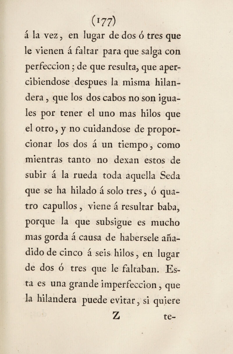 á la vez, en lugar de dos ó tres que le vienen á faltar para que salga con perfección; de que resulta, que aper¬ cibiéndose después la misma hilan¬ dera , que los dos cabos no son igua¬ les por tener el uno mas hilos que el otro, y no cuidándose de propor¬ cionar los dos á un tiempo, como mientras tanto no dexan estos de subir á la rueda toda aquella Seda que se ha hilado á solo tres, ó qua- tro capullos , viene á resultar baba, porque la que subsigue es mucho mas gorda á causa de habérsele aña¬ dido de cinco á seis hilos, en lugar de dos ó tres que le faltaban. Es¬ ta es una grande imperfección, que la hilandera puede evitar, si quiere Z te-