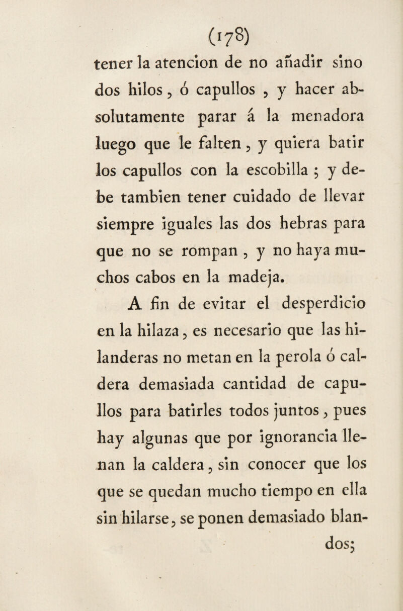 tener la atención de no añadir sino dos hilos, ó capullos , y hacer ab¬ solutamente parar á la menadora luego que le falten, y quiera batir los capullos con la escobilla ; y de¬ be también tener cuidado de llevar siempre iguales las dos hebras para que no se rompan , y no haya mu¬ chos cabos en la madeja. A lin de evitar el desperdicio en la hilaza, es necesario que las hi¬ landeras no metan en la perola ó cal¬ dera demasiada cantidad de capu¬ llos para batirles todos juntos, pues hay algunas que por ignorancia lle¬ nan la caldera, sin conocer que los que se quedan mucho tiempo en ella sin hilarse, se ponen demasiado blan¬ dos;