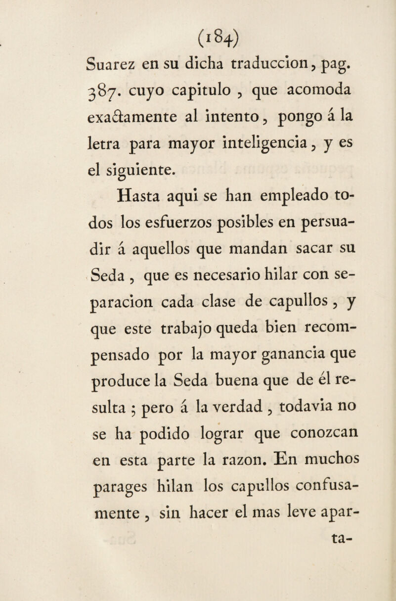 (i8+) Suarez en su dicha traducción, pag. 387. cuyo capitulo , que acomoda exa&amente al intento, pongo á la letra para mayor inteligencia, y es el siguiente. Hasta aqui se han empleado to¬ dos los esfuerzos posibles en persua¬ dir á aquellos que mandan sacar su Seda , que es necesario hilar con se¬ paración cada clase de capullos, y que este trabajo queda bien recom¬ pensado por la mayor ganancia que produce la Seda buena que de él re¬ sulta ; pero á la verdad , todavia no se ha podido lograr que conozcan en esta parte la razón. En muchos parages hilan los capullos confusa¬ mente , sin hacer el mas leve apar¬ ta-