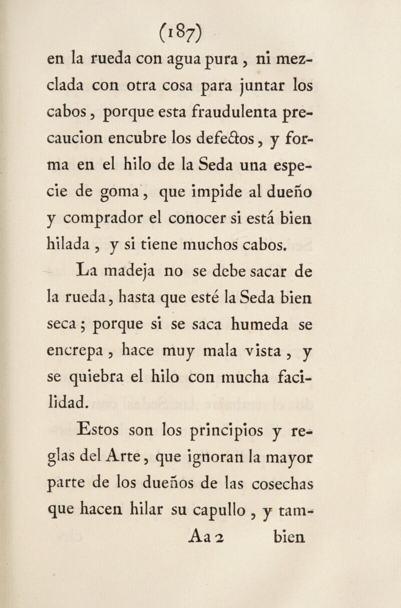 en la rueda con agua pura , ni mez¬ clada con otra cosa para juntar los cabos, porque esta fraudulenta pre¬ caución encubre los defe&os, y for¬ ma en el hilo de la Seda una espe¬ cie de goma, que impide al dueño y comprador el conocer si está bien hilada , y si tiene muchos cabos. La madeja no se debe sacar de la rueda, hasta que esté la Seda bien seca; porque si se saca húmeda se encrepa , hace muy mala vista , y se quiebra el hilo con mucha faci¬ lidad. Estos son los principios y re¬ glas del Arte, que ignoran la mayor parte de los dueños de las cosechas que hacen hilar su capullo , y tam- Aa i bien