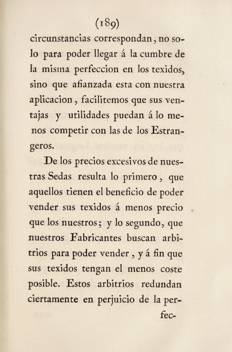 ('%>) circunstancias correspondan, no so¬ lo para poder llegar á la cumbre de la misma perfección en los texidos, sino que afianzada esta con nuestra aplicación, facilitemos que sus ven¬ tajas y utilidades puedan á lo me¬ nos competir con las de los Estran- geros. De los precios excesivos de nues¬ tras Sedas resulta lo primero, que aquellos tienen el beneficio de poder vender sus texidos á menos precio que los nuestros; y lo segundo, que nuestros Fabricantes buscan arbi¬ trios para poder vender , y á fin que sus texidos tengan el menos coste posible. Estos arbitrios redundan ciertamente en perjuicio de la per- fec-