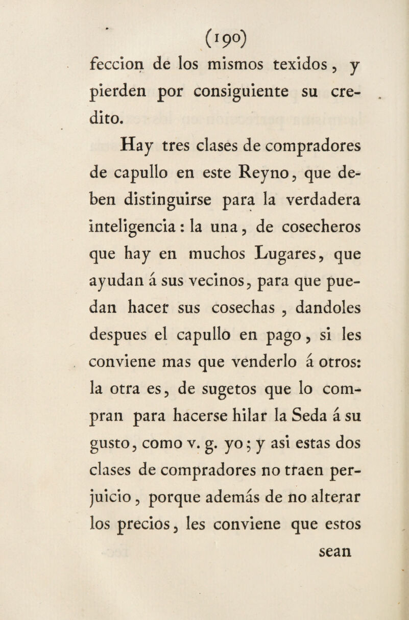 (ipo) feccion de los mismos texidos , y pierden por consiguiente su cré¬ dito. Hay tres clases de compradores de capullo en este Reyno, que de¬ ben distinguirse para la verdadera inteligencia : la una , de cosecheros que hay en muchos Lugares, que ayudan á sus vecinos, para que pue¬ dan hacer sus cosechas , dándoles después el capullo en pago, si les conviene mas que venderlo á otros: la otra es, de sugetos que lo com¬ pran para hacerse hilar la Seda á su gusto, como v. g. yo; y asi estas dos clases de compradores no traen per¬ juicio , porque además de no alterar los precios, les conviene que estos sean
