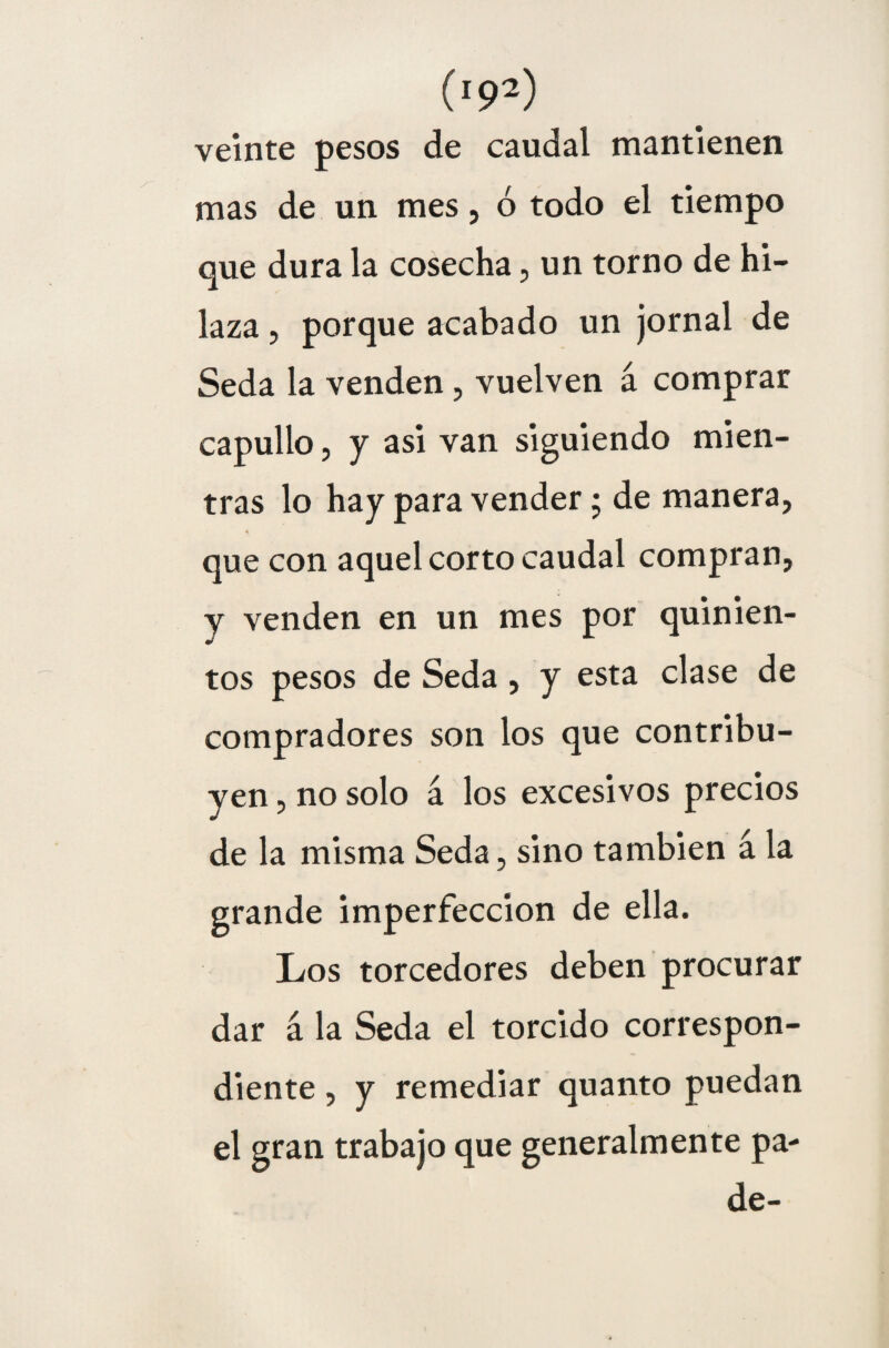 veinte pesos de caudal mantienen mas de un mes, ó todo el tiempo que dura la cosecha, un torno de hi¬ laza , porque acabado un jornal de Seda la venden, vuelven á comprar capullo, y asi van siguiendo mien¬ tras lo hay para vender; de manera, que con aquel corto caudal compran, y venden en un mes por quinien¬ tos pesos de Seda , y esta clase de compradores son los que contribu¬ yen , no solo á los excesivos precios de la misma Seda, sino también á la grande imperfección de ella. Los torcedores deben procurar dar á la Seda el torcido correspon¬ diente , y remediar quanto puedan el gran trabajo que generalmente pa- de-