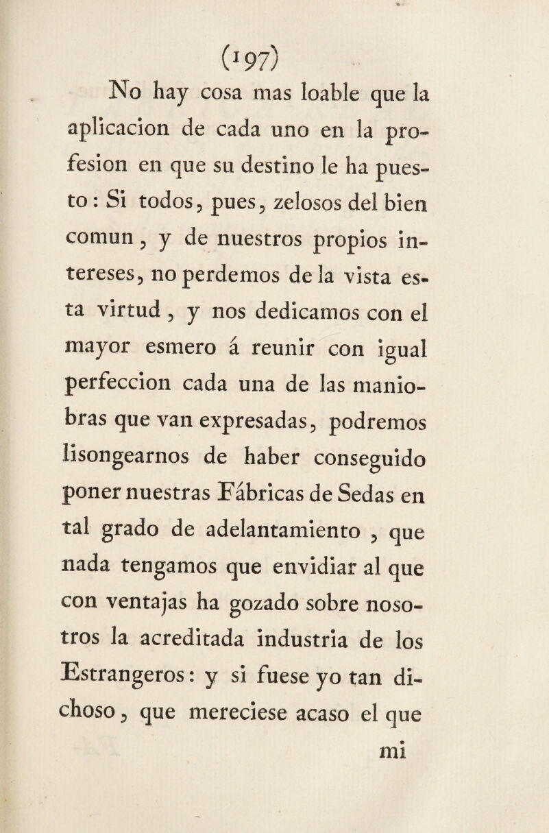 No hay cosa mas loable que la aplicación de cada uno en la pro¬ fesión en que su destino le ha pues¬ to : Si todos, pues, zelosos del bien común, y de nuestros propios in¬ tereses, no perdemos de la vista es¬ ta virtud , y nos dedicamos con el mayor esmero á reunir con igual perfección cada una de las manio¬ bras que van expresadas, podremos lisongearnos de haber conseguido poner nuestras Fábricas de Sedas en tal grado de adelantamiento , que nada tengamos que envidiar al que con ventajas ha gozado sobre noso¬ tros la acreditada industria de los Estrangeros: y si fuese yo tan di¬ choso , que mereciese acaso el que mi
