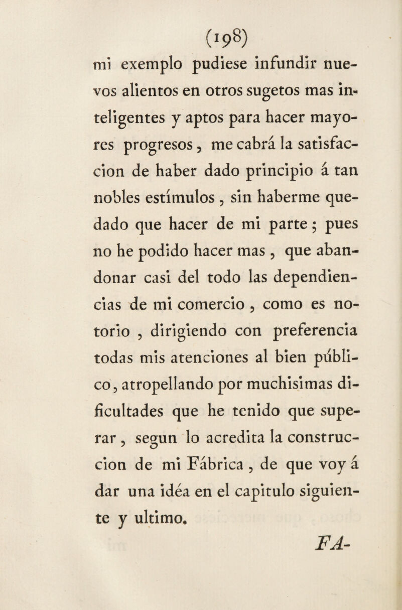 (>98) mi exemplo pudiese infundir nue¬ vos alientos en otros sugetos mas in¬ teligentes y aptos para hacer mayo¬ res progresos, me cabrá la satisfac¬ ción de haber dado principio á tan nobles estímulos , sin haberme que¬ dado que hacer de mi parte; pues no he podido hacer mas , que aban¬ donar casi del todo las dependien- cias de mi comercio , como es no¬ torio , dirigiendo con preferencia todas mis atenciones al bien publi¬ co, atropellando por muchísimas di¬ ficultades que he tenido que supe¬ rar , según lo acredita la construc- ' O cion de mi Fábrica , de que voy á dar una idea en el capitulo siguien¬ te y ultimo. FA-