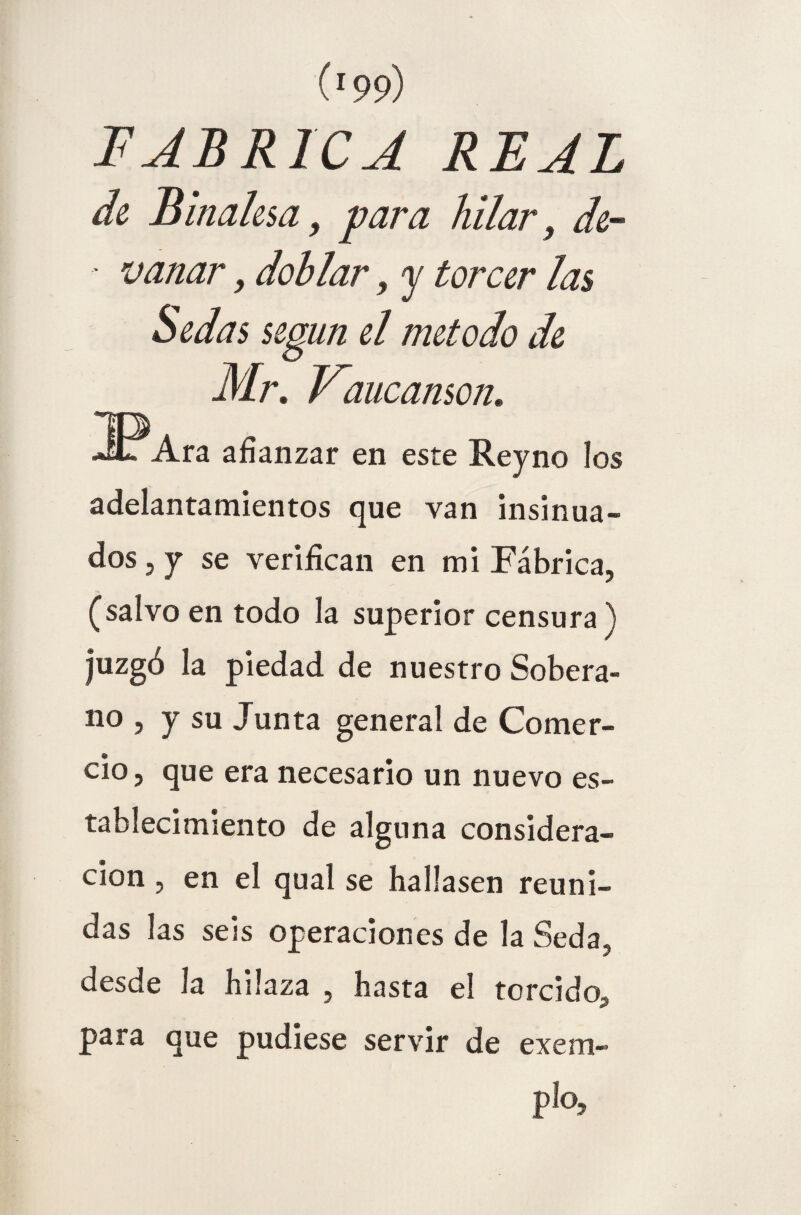 FABRICA REAL de Binalesa, para hilar, de- - variar, doblar, y torcer las Mr. Vaucamon. 3?Ara afianzar en este Reyno los adelantamientos que van insinua¬ dos 5 y se verifican en mi Fábrica, (salvo en todo la superior censura ) juzgó la piedad de nuestro Sobera¬ no , y su Junta general de Comer¬ cio, que era necesario un nuevo es¬ tablecimiento de alguna considera¬ ción , en el qual se hallasen reuni¬ das las seis operaciones de la Seda, desde la hilaza , hasta el torcido-, para que pudiese servir de exem- plo?