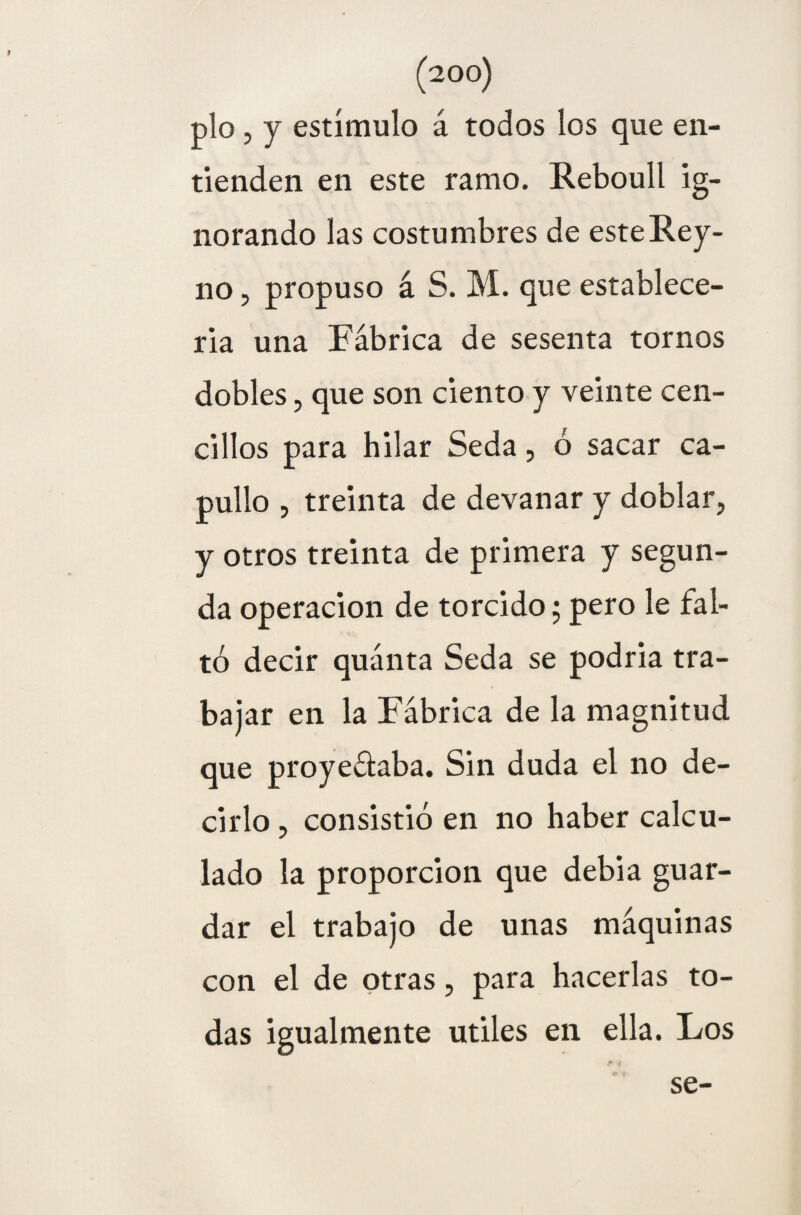 pío, y estímulo á todos los que en¬ tienden en este ramo. Reboull ig¬ norando las costumbres de este Rey- no , propuso á S. M. que establece¬ rla una Fábrica de sesenta tornos dobles, que son ciento y veinte cen- cillos para hilar Seda, ó sacar ca¬ pullo , treinta de devanar y doblar, y otros treinta de primera y segun¬ da operación de torcido; pero le fal¬ tó decir quánta Seda se podria tra¬ bajar en la Fábrica de la magnitud que proyeálaba. Sin duda el no de¬ cirlo , consistió en no haber calcu¬ lado la proporción que debia guar¬ dar el trabajo de unas máquinas con el de otras, para hacerlas to¬ das igualmente útiles en ella. Los se-