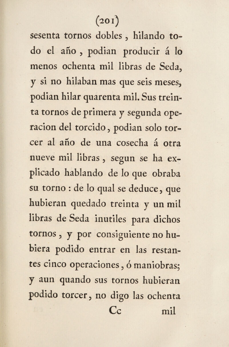 sesenta tomos dobles, hilando to¬ do el año , podían producir á lo menos ochenta mil libras de Seda, y si no hilaban mas que seis meses, podían hilar quarenta mil. Sus trein¬ ta tornos de primera y segunda Ope¬ ración del torcido, podían solo tor¬ cer al año de una cosecha á otra nueve mil libras, según se ha ex¬ plicado hablando de lo que obraba su torno : de lo qual se deduce, que hubieran quedado treinta y un mil libras de Seda inútiles para dichos tornos , y por consiguiente no hu¬ biera podido entrar en las restan¬ tes cinco operaciones, ó maniobras; y aun quando sus tornos hubieran podido torcer, no digo las ochenta Ce mil