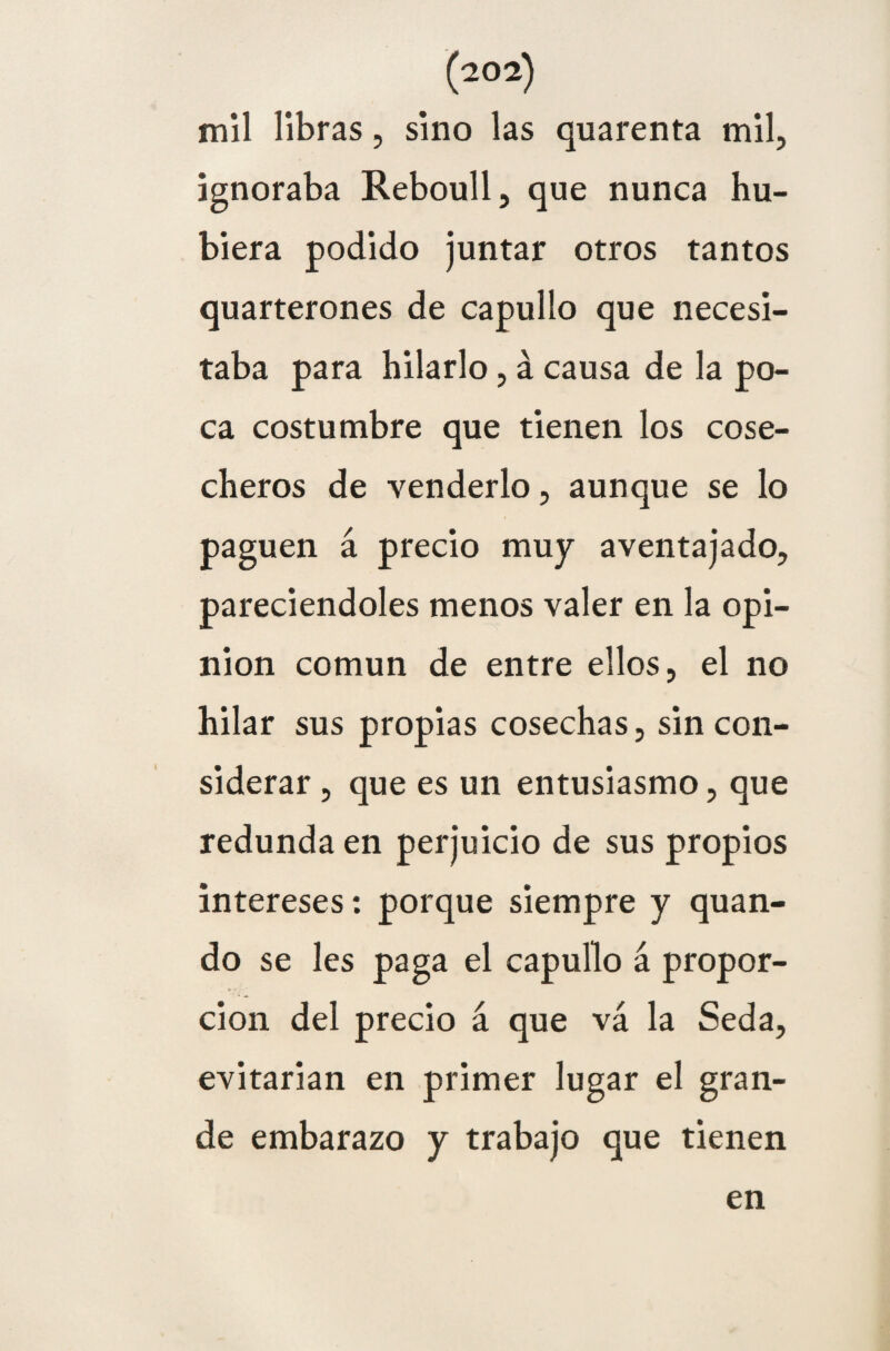 mil libras, sino las quarenta mil, ignoraba Reboull, que nunca hu¬ biera podido juntar otros tantos quarterones de capullo que necesi¬ taba para hilarlo, á causa de la po¬ ca costumbre que tienen los cose¬ cheros de venderlo, aunque se lo paguen á precio muy aventajado, pareciendoles menos valer en la opi¬ nión común de entre ellos, el no hilar sus propias cosechas, sin con¬ siderar , que es un entusiasmo, que redunda en perjuicio de sus propios intereses: porque siempre y quan- do se les paga el capullo á propor¬ ción del precio á que vá la Seda, evitarían en primer lugar el gran¬ de embarazo y trabajo que tienen en