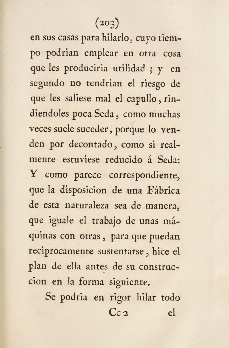 (2°3) en sus casas para hilarlo, cuyo tiem¬ po podrían emplear en otra cosa que les produciría utilidad ; y en segundo no tendrían el riesgo de que les saliese mal el capullo, rin¬ diéndoles poca Seda, como muchas veces suele suceder, porque lo ven¬ den por decontado, como si real¬ mente estuviese reducido á Seda: Y como parece correspondiente, que la disposición de una Fábrica de esta naturaleza sea de manera, que iguale el trabajo de unas mᬠquinas con otras, para que puedan reciprocamente sustentarse, hice el plan de ella antes de su construc¬ ción en la forma siguiente. Se podría en rigor hilar todo Ce 2 el