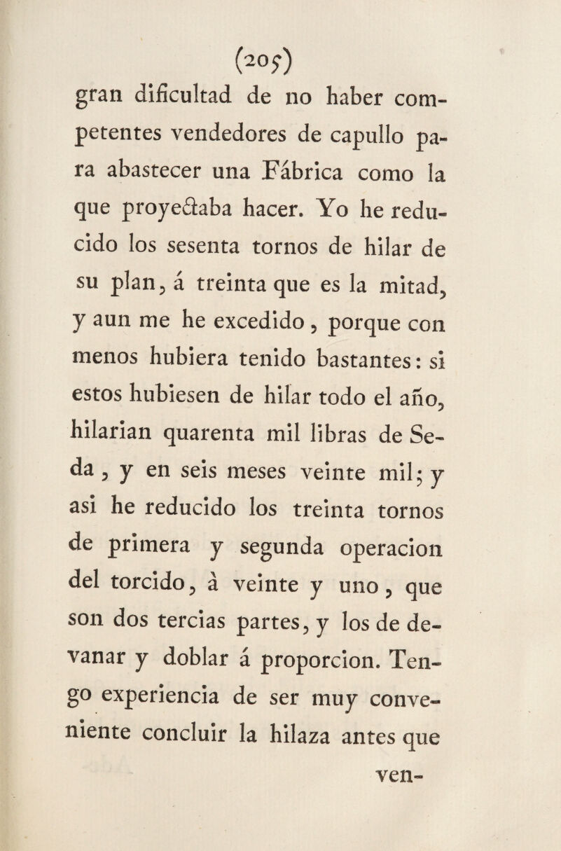 (20 y) gran dificultad de no haber com¬ petentes vendedores de capullo pa¬ ra abastecer una Fábrica como la que proye&aba hacer. Yo he redu¬ cido los sesenta tornos de hilar de su plan, á treinta que es la mitad, y aun me he excedido , porque con menos hubiera tenido bastantes: si estos hubiesen de hilar todo el año, hilarian quarenta mil libras de Se¬ da , y en seis meses veinte mil; y asi he reducido los treinta tornos de primera y segunda operación del torcido, á veinte y uno, que son dos tercias partes, y los de de¬ vanar y doblar á proporción. Ten¬ go experiencia de ser muy conve¬ niente concluir la hilaza antes que