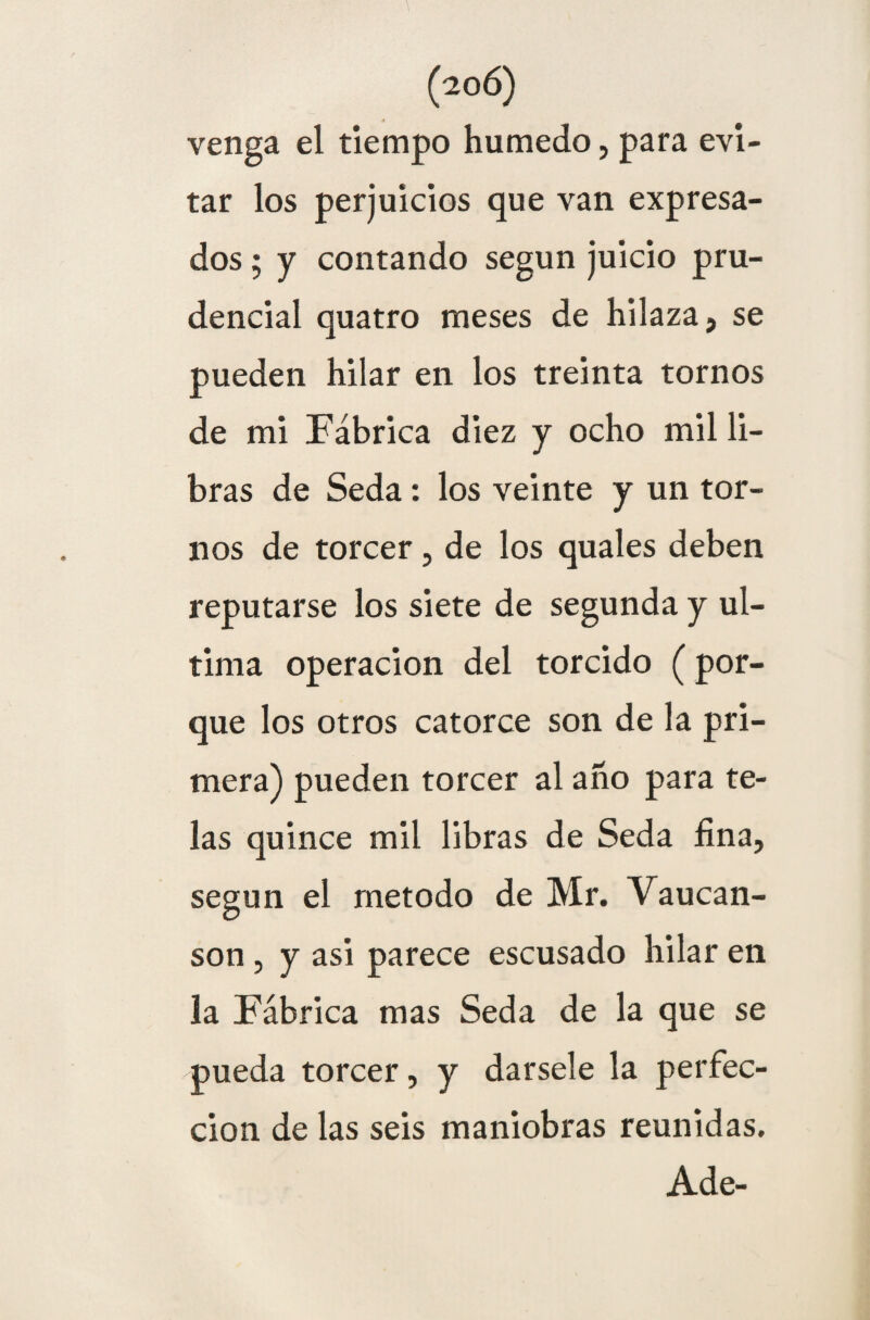 venga el tiempo húmedo, para evi¬ tar los perjuicios que van expresa¬ dos ; y contando según juicio pru¬ dencial quatro meses de hilaza, se pueden hilar en los treinta tornos de mi Fábrica diez y ocho mil li¬ bras de Seda: los veinte y un tor¬ nos de torcer, de los quales deben reputarse los siete de segunda y ul¬ tima operación del torcido (por¬ que los otros catorce son de la pri¬ mera) pueden torcer al año para te¬ las quince mil libras de Seda fina, según el método de Mr. Vaucan- son , y asi parece escusado hilar en la Fábrica mas Seda de la que se pueda torcer, y dársele la perfec¬ ción de las seis maniobras reunidas. Ade-