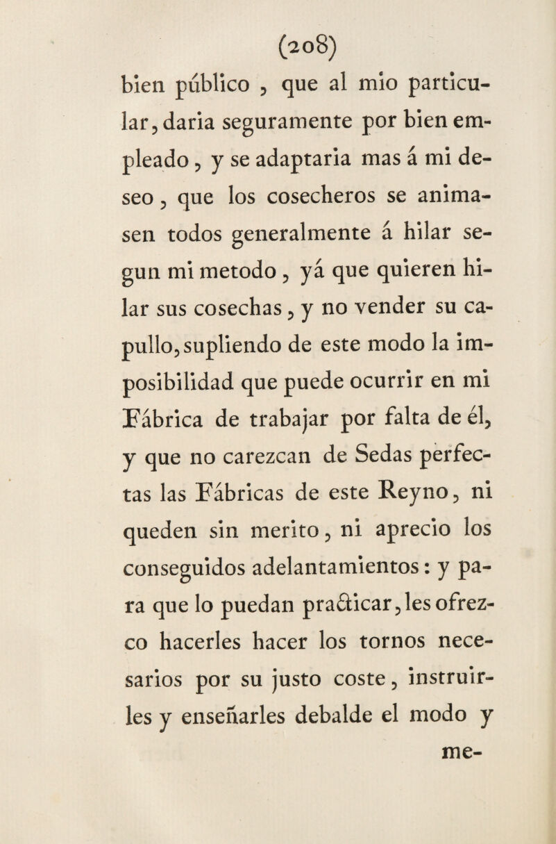 (p o 8) bien publico , que al mió particu¬ lar, daría seguramente por bien em¬ pleado , y se adaptaría mas á mi de¬ seo , que los cosecheros se anima¬ sen todos generalmente á hilar se¬ gún mi método , ya que quieren hi¬ lar sus cosechas, y no vender su ca¬ pullo, supliendo de este modo la im¬ posibilidad que puede ocurrir en mi Fábrica de trabajar por falta de él, y que no carezcan de Sedas perfec¬ tas las Fábricas de este Reyno, ni queden sin mérito, ni aprecio los conseguidos adelantamientos: y pa¬ ra que lo puedan pradicar,les ofrez¬ co hacerles hacer los tornos nece¬ sarios por su justo coste, instruir¬ les y enseñarles debalde el modo y