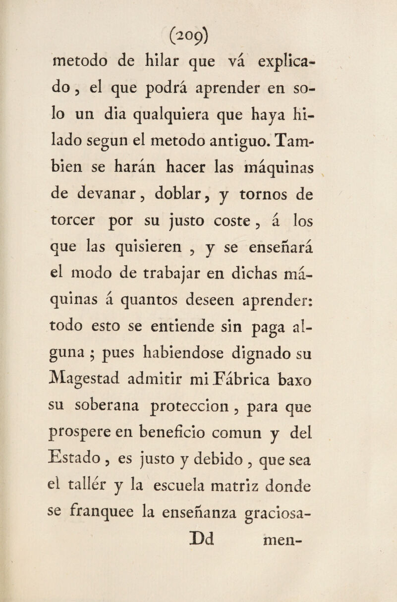 método de hilar que va explica¬ do , el que podrá aprender en so¬ lo un día qualquiera que haya hi¬ lado según el método antiguo. Tam¬ bién se harán hacer las máquinas de devanar, doblar, y tornos de torcer por su justo coste, á los que las quisieren , y se enseñará el modo de trabajar en dichas má¬ quinas á quantos deseen aprender: todo esto se entiende sin paga al¬ guna ; pues habiéndose dignado su Magestad admitir mi Fábrica baxo su soberana protección, para que prospere en beneficio común y del Estado , es justo y debido , que sea ei taller y la escuela matriz donde se franquee la enseñanza graciosa- Ed