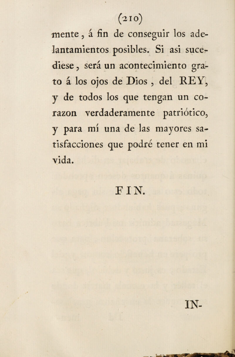 mente, á fin de conseguir los ade¬ lantamientos posibles. Si asi suce¬ diese , será un acontecimiento gra¬ to á los ojos de Dios , del REY, y de todos los que tengan un co¬ razón verdaderamente patriótico, y para mi una de las mayores sa¬ tisfacciones que podré tener en mi vida. FIN. IN-