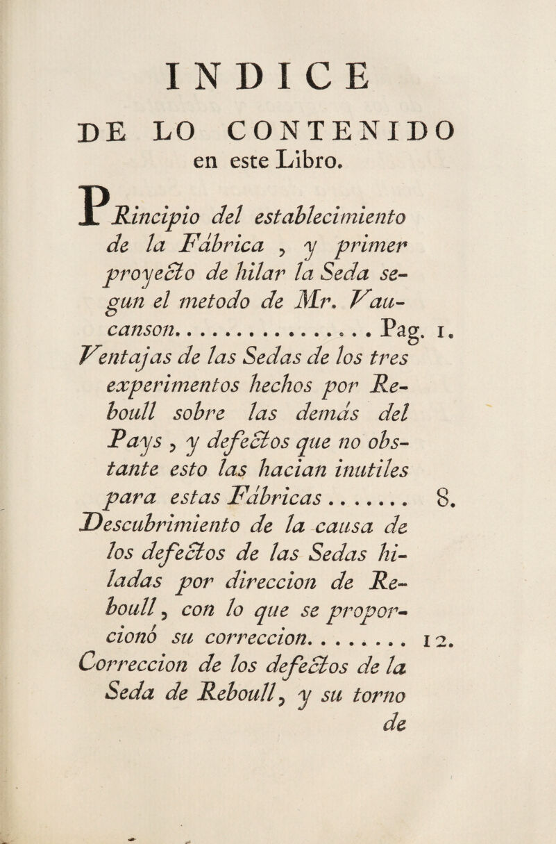 INDICE DE LO CONTENIDO en este Libro. P Rincipio del establecimiento de la Fabrica , y primer proyecto de hilar la Seda se¬ gún el método de Mr. Vau- canson.. ., .Pag. i • Ventajas de las Sedas de los tres experimentos hechos por Re- boull sobre las demás del Pays , y defectos que no obs¬ tante esto las hadan inútiles para estas Fábricas.. 8. Descubrimiento de la causa de los defectos de las Sedas hi¬ ladas por dirección de Re- íoull, con lo que se propor¬ cionó su corrección. ....... 12. Corrección de los defectos de la Seda de Reboull, y su torno de
