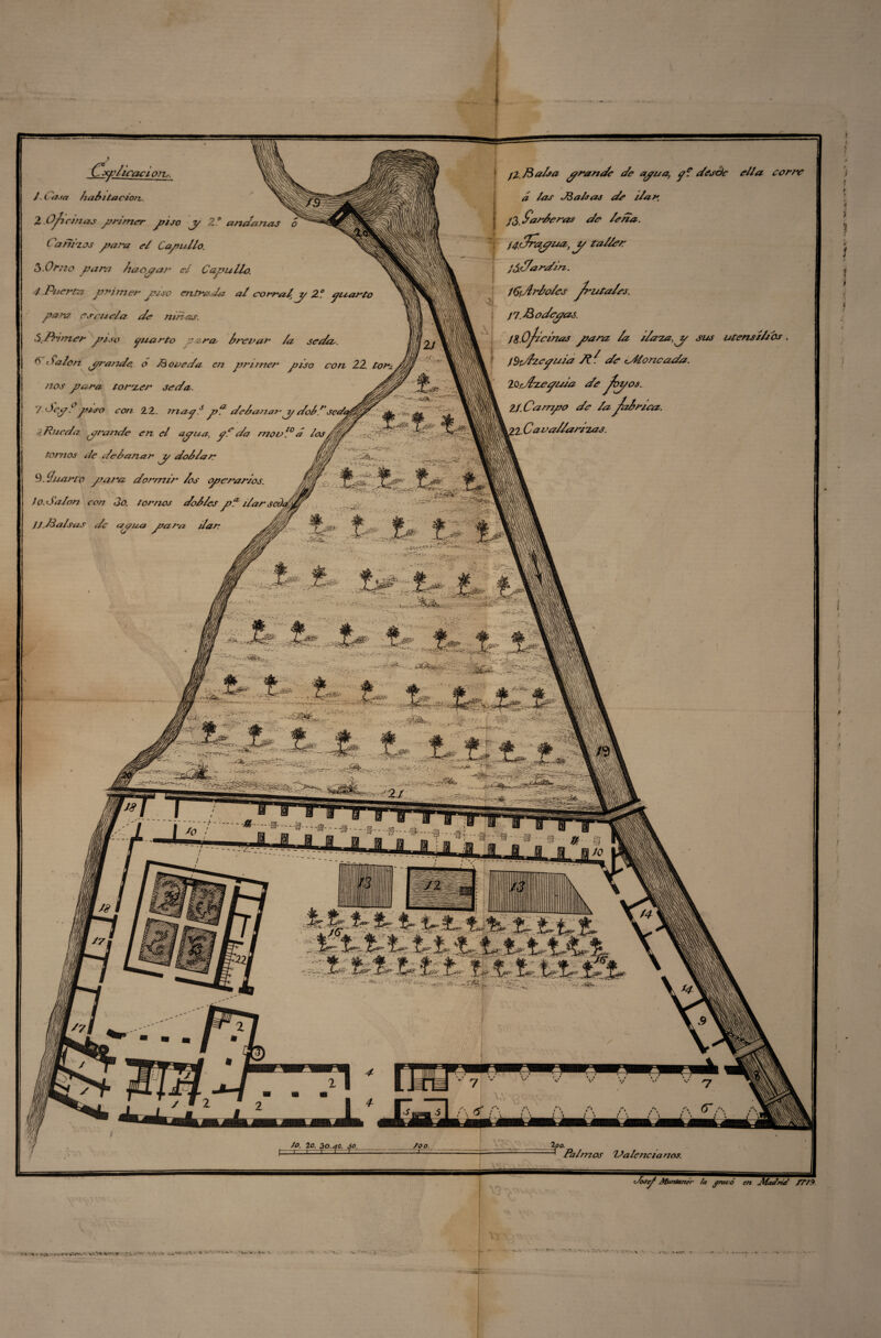 Cfi'liraci o?u. J t asa hall tación. 2.0 fiemas primer piso y 2.“ andanas o ( ani'zos y ara el Capullo. 3.0mo para laoyar e¿ Capullo. 4 Puerta primer piso entrada al corral y 2° yuarto para es ¿mola de ninas. SjFfamer piso yuarto para, Inorar /a sedee. 6 Salón yrande, o di oreda en primer piso con 22, tor¬ nos para torter seda. 7 óeyi piso con 22. muy6 pa dclanany dol.rseda ¿ Rueda yrande en el ayua, yf da rnor10 á los tornos de delanar y dolían 9. ihiarto para dormir /os operarios, i o. Salón con 3o. tornos dollcspa ¿larsel4 JJ .Malsus de ay ¿¿a para dar v-SS- ..MP ¡t_.— * 3- V. 1 '«SíT fz&s.;. ..... ; pMalsa yrande de aya a, y? desde ella corre á las M a Isas de ilar. j3, Garleras de /cita, f^c/rayiaz, j/ taller já,¿/ardin. íCdhdoles ^lítales. jp.Modeyas. J8. Ofilelnas para /a ilata,y sus utensilios . iSd/i-eyuia 7t^ de cadeneada. 2.0.díte y ¿da de foz/os. 21. Oampo de /a jClriea. U.Ca- rallantas. ' ' ^ -.d&y •r - - Ts.^-^V.V- i r-vkvV. \1 wS~-..- - -/•.-•yiv.- .y¿ ;; - ±1 tO -=?-•- M ==*■ -- a --c fo. lo, 30.40. so. —1— r-1-1 r~ c«r -NI '■ó (¡m loo. -S?- / loo. 9 Palmos Valencianos. ’Josp Muntunér /a gravó ert Jlfa4rt4 flVA r% * t va-.V«»v»Wí.'.'v\'.» W» ri.»w - A o .■■►». - I-' *. • • - Ti-' — V ■ , v;NS V, *S&- /