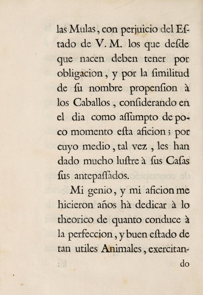las Muías, con perjuicio del Eí^ tado de V. M. los que deídc que nacen deben tener por obligación, y por la íimilitud de íii nombre propeníion á los Caballos , conGderando en el dia como aíliimpto depo<* co momento ella afición 5 por cuyo medio, tal vez , les han dado mucho luílre a íiis Caías íiis antepaííados. Mi genio, y mi afición me hicieron años ha dedicar á lo theorico de quanto conduce a la perfección, y buen eftado de tan Utiles Animales, exercitan- ; do