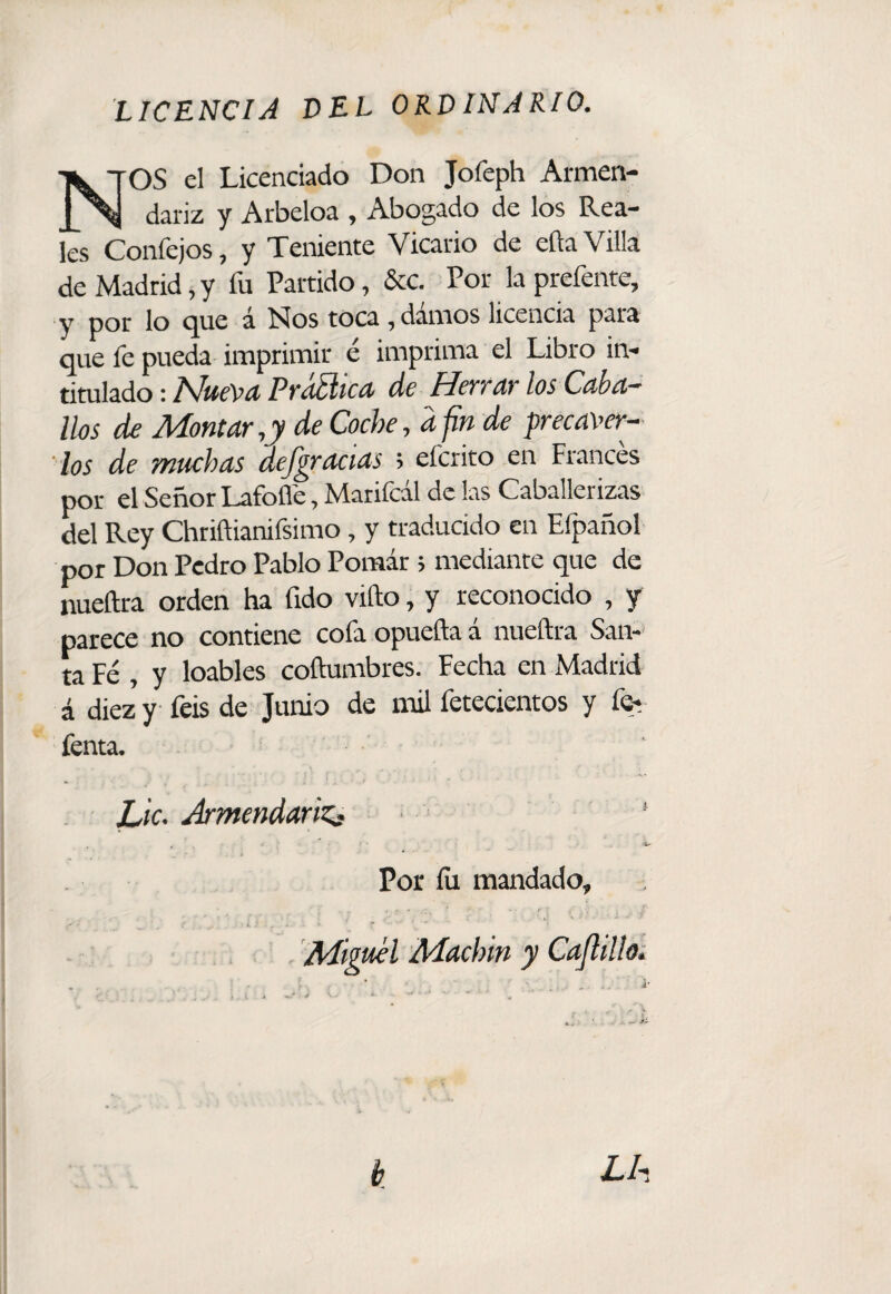 N OS el Licenciado Don Jofeph Armen- dariz y Arbeloa , Abogado de los Rea¬ les Confejos, y Teniente Vicario de eüa Villa de Madrid, y fu Partido, &c. Por la prefente, y por lo <^ue á Nos toca, damos licencia para que fe pueda imprimir é imprima el Libro in¬ titulado : I^uíVíí PydSifCít de Hcttat los Cáhci-' líos de Montar,y de Coche, d fin de precaver¬ los de muchas defgracias ; eferito en Francés por el Señor Lafoflé, Marifcal de las Caballerizas Ll Rey Chriftianifsimo, y traducido en Efpañol por Don Pedro Pablo Pomar; mediante que de nueftra orden ha (ido vifto, y reconocido , y parece no contiene cofa opuefta á nueftra San-> ta Fé , y loables coftumbres. Fecha en Madrid á diez y feis de Junio de mil fetecientos y for fenta. Lie. ArmendariZg Por íii mandado. Miguel Machín y Cajlilloi b Lh