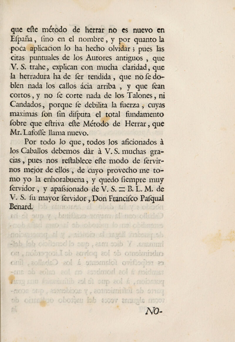 que eñe método de herrar no es nuevo en Efpaña, fino en el nombre, y por quanto la poca aplicación lo ha hecho olvidar 5 pues las citas puntuales de los Autores antiguos , que V. S. trahe, explican con mucha claridad, que la herradura ha de íer tendida, que no fe do¬ blen nada los callos acia arriba , y que fcan cortos, y no fe corte nada de los Talones, ni Candados, porque fe debilita la fuerza, cuyas máximas fon fin diíputa el total fundamento fobre que eftriva eñe Método de Herrar, que Mr. Lafoñé llama nuevo. Por todo lo que, todos los aficionados á los Caballos debemos dar á V. S. muchas gra¬ cias y pues nos reftablece eñe modo de fervir- nos mejor de ellos y de cuyo provecho me to¬ mo yo la eníiorabuena, y quedo fiempre muy fervidor , y apafsionado de V. S. ^ B. L. M. de V. S. fu mayor fervidor y Don Fxancifeo Pafqual Benard.