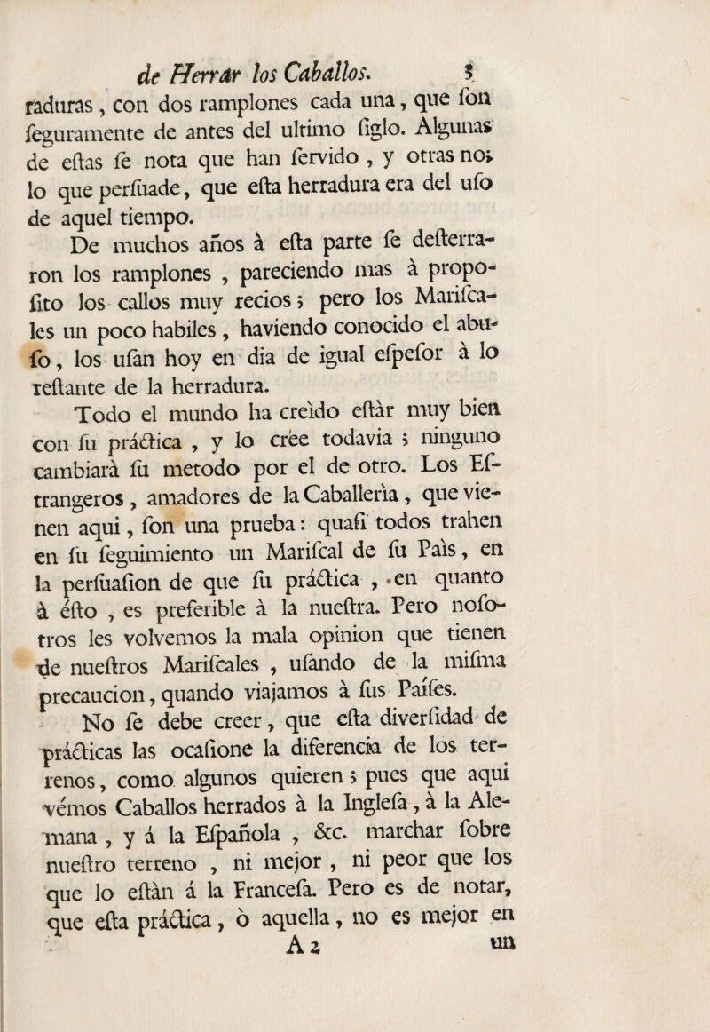 radunis, con dos ramplones cada una, que fon íeguramente de antes del ultimo figlo. Algunas de eftas íe nota que han férvido , y otras no> lo que períiiade ^ que efta herradura era del ufo de aquel tiempo. De muchos años á efta parte fe defterra- ron los ramplones , pareciendo mas a propo- fito los callos muy recios j pero los Marifca- les un poco hábiles , haviendo conocido el abu^ fo, los uían hoy en dia de igual efpefor á lo leftante de la herradura. Todo el mundo ha creído eftár muy bien con íu práctica , y lo cree todavia > ninguno cambiará íii método por el de otro. Los Ef- trangeros, amadores de la Caballería ^ que vie¬ nen aqui, fon una prueba: quaft todos traben en fu íeguimiento un Marifcal de íu País, en la perííiaíion de que íü praótica , •en quanto á éfto j es preferible á la nueftra. Pero nofo- tros les volvernos la mala opinion que tienen de nueñros Mariícales , ufando de la miíhia precaución, quando viajamos á fus Paiíés. No fe debe creer, que efta diverfidad^ de prádicas las ocafione la diferencia de los ter¬ renos y como algunos quieren > pues que aqui vemos Caballos herrados á la Ingleía, a la Ale¬ mana , y á la Eípañola , 6cc. marchar fobre nueftro terreno , ni mejor , ni peor que los que lo eftán á la Francefa. Pero es de notar, que efta prádica, 6 aquella, no es mejor en Az wn
