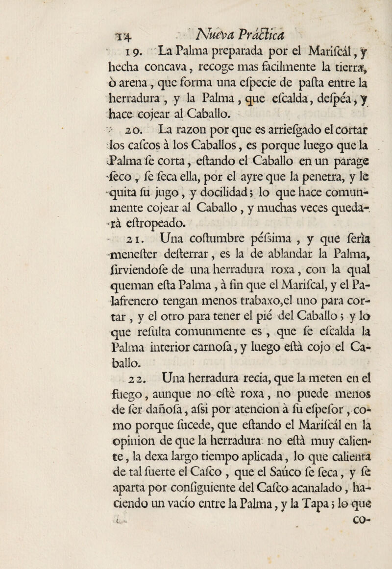 \ 19. La Palma preparada por el Marifcál,y hecha cóncava ^ recoge mas fácilmente la tierra, 6 arena, que forma una elpecie de paita entre la herradura , y la Palma , que efcalda, deípéa, y hace cojear al Caballo. ' 20. La razón por que es arrieígado el córtar los cafcos á los Caballos, es porque luego que la J^alma íe corta, citando el Caballo en un parage feco, fe feca ella, por el ayre que lá penetra, y le quita fu jugo, y docilidad? lo que hace comun¬ mente cojear al Caballo, y muchas veces queda¬ rá eitropeado. 21. Una coílumbre péísima , y que feria mieneiter deiterrar, es la de ablandar la Palma, firviendofe de una herradura roxa, con la qual queman eita Palma, á fin que el Marifcal, y el Pa¬ lafrenero tengan menos trabaxo,el uno para cor¬ tar , y el otro para tener el pié del Caballo ? y lo que refulta comunmente es , que fe efcalda la Palma interior carnofa, y luego eítá cojo el Ca¬ ballo. 2 2. Una herradura recia, que la meten en el fuego, aunque no eite roxa, no puede menos de fer dañóla, afsi por atención á lii efpefor , co¬ mo porque fucede, que eitando el Mariicál en la opinion de que la herradura no eitá muy calien¬ te , la dexa largo tiempo aplicada, lo que calienta de tal fuerte el Caico , que el Saúco fe feca, y íe aparta por coniiguiente del Caico acanalado, ha¬ ciendo un vacío entre la Palma, y la Tapa 5 lo que co-
