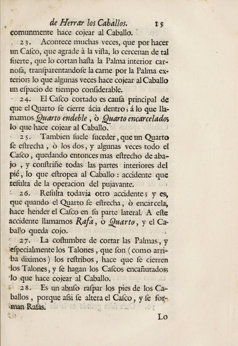 comunmente hace cojear al Caballo. 2 3. Acontece muchas veces, que por hacer un Caico, que agrade á la viña, lo cercenan de tal íiierte, que lo cortan hafta la Palma interior car- noía, tranfparentandofe la carne por la Palma ex¬ terior? lo que algunas veces hace cojear al Caballo un efpacio de tiempo confiderable. ' 24. El Cafco tortado es caula principal de que el Qiiarto fe cierre ácia dentro ? á lo que lla¬ mamos §^arto endeble, 6 ¿^arto encarcelado^ lo que hace cojear al Caballo. 25. También fuele fuceder, que un Quarto fe eñrecha , ó los dos, y algunas veces todo el Cafco, quedando entonces mas eñrecho deaba^ jo , y conftriñe todas las partes interiores del pié, lo que eftropea al Caballo : accidente que refulta de la operación del pujavante. ^ ' 26. Refulta todavía otro accidente? y es^, que quando el Quarto fe eñrecha, ó encarcela^ hace hender el Calco en fu parte lateral. A eñe accidente llamamos Rafa^ 6 ^arto ^ y el Ca¬ balo queda cojo. 27. La coñumbre de cortar las Palmas, y cfpecialmentelos Talones, que fon (como arri^ La diximos) los reñribos, hace que fe cierren los Talones, y fe hagan los Cafeos encañutados io que hace cojear al Caballo. -V 28. Es un abufo raípar los pies de los Ca>- ballos, porque afsi fe altera el Cafco, y fe fog- maanHaás.  ' / . : . ^ - ^ Lo