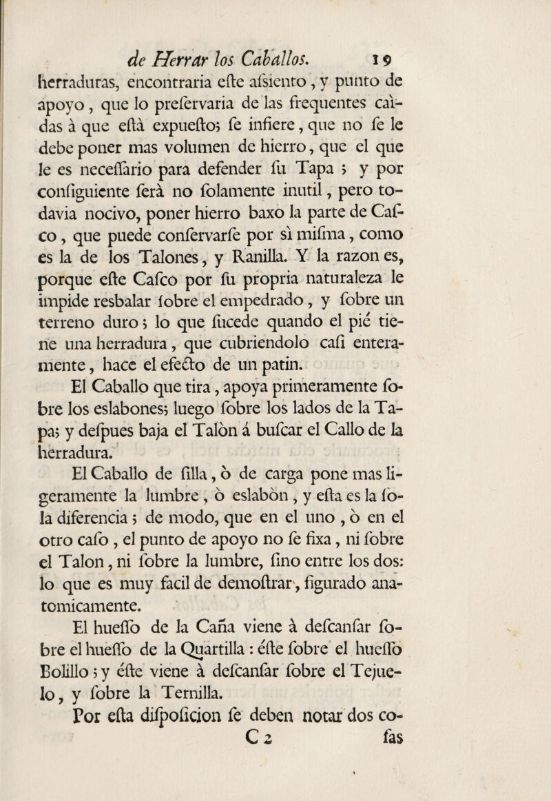 herraduras, encontraría eíte aísiento, y punto de apoyo, que lo prefer varia de las frequentes cal¬ das á que eftá expuefto? fe infiere, que no fe le debe poner mas volumen de hierro, que el que le es neceííario para defender fu Tapa 5 y por configuicnte ferá no folamente inútil, pero to¬ davía nocivo, poner hierro baxo la parte de Cat¬ eo , que puede confervarfe por si mifma, como es la de los Talones, y Ranilla. Y la razón es, porque efte Cafeo por fu propria naturaleza le impide resbalar íobre el empedrado, y fobre un terreno duro; lo que fucede quando el pié tie¬ ne una herradura, que cubriéndolo cafi entera¬ mente , hace el efedo de un patín. El Caballo que tira, apoya primeramente fo¬ bre los eslabones? luego fobre los lados de la Ta¬ pa; y defpues baja el Talón á bufear el Callo de la herradura. El Caballo de filia, ó de carga pone mas li¬ geramente la lumbre, ó eslabón, y eña es la íb- la diferencia; de modo, que en el uno , ó en el otro cafo , el punto de apoyo no fe fixa, ni fobre el Talón, ni fobre la lumbre, fino entre los dos: lo que es muy fácil de demoftrar*, figurado ana¬ tómicamente. El hueíTo de la Caña viene á defeanfar fo¬ bre el hueíTo de la Qu'artilla: éfte fobre' el hueíTo Bolillo; y éfte viene á defeanfar fobre el Tejue¬ lo , y fobre la Ternilla. Por efta dilpoíicion fe deben notar dos co- C z fas