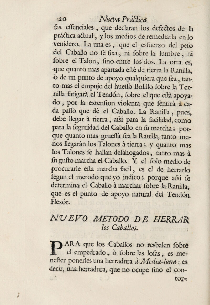 fas eíTenciales , que declaran los defedos de h prádica adual, y los medios de remediarla en lo venidero.. La una es, que el esfuerzo del pefo del Caballo no íe fixa ^ ni íbbre la lumbre , ni fobre el Talon, fino entre los dos. La otra es, que quanto mas apartada eílé de tierra la Ranilla, 6 de un punto de apoyo qualquiera que fea, tan¬ to mas el empuje del hueífo Bolillo fobre la Ter¬ nilla fatigará el Tendón, fobre el que eftá apoya¬ do , por la exteníion violenta que íentirá á ca¬ da paíTo que dé el Caballo. La Ranilla, pues, debe llegar á tierra, afsi para la facilidad, como para la feguridad del Caballo en íu marcha $ por¬ que quanto mas gmeíTa fea la Ranilla, tanto me¬ nos llegarán los Talones á tierra 5 y quanto mas los Talones íe hallan defahogados, tanto mas á fu güilo marcha el Caballo. Y el folo medio de procurarle eíla marcha fácil, es el de herrarlo fegun el método que yo indico 5 porque aísi íe determina el Caballo á marchar fobre lá Ranilla^ que es el punto de apoyo natural del Tendóa Flexor. NVEFQ METODO DE HERRAR los Caballos* PARA que los Caballos no resbalen fobre el empedrado ó fobre las loíases nie- nefter ponerles una herradura a Media-lma: es decir, una herradura, que no ocupe fino el con¬ tóte