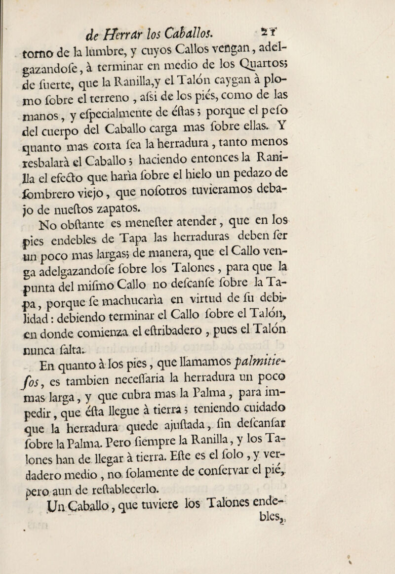 tomo de la lumbre, y cuyos Callos veDgan, adel- gazandofe, a terminar en medio de los Quartos; de fuerte, que la Ranilla,y el Talón caygan á plo¬ mo fobre el terreno , afsi de los pies, como de las manos, y efpecialmente de éftas; porque el pefo del cuerpo del Caballo carga mas fobre ellas. Y quanto mas corta fea la herradura, tanto menos resbalará el Caballo; haciendo entonces la Rani¬ lla el efeao que haría fobre el hielo un pedazo de Ibmbrero viejo, que nofotros tuviéramos deba¬ jo de nueftos zapatos. Islo obñante es menefler atender, que en los pies endebles de Tapa las herraduras deben fer Li poco mas largas; de manera, que el Callo ven¬ ga adelgazandofe fobre los Talones, para que la punta del miíhao Callo no deícanle íobre la Ta¬ pa , porque fe machucaría en virtud de fu debir lidad; debiendo terminar el Callo fobre el Talón, en donde comienza el eftribadexo , pues el Talon nunca falta^ En quanto a los pies, que llamamos paltnme- ^ es también neceflaria la herradura un poco mas larga, y que cubra mas la 1 alma, pai a im¬ pedir , que éfta llegue á tierra; teniendo, cuidado que la herradura quede ajuílada, fin defeanfar fobre la Palma. Pero fiempre la Ranilla, y los Ta¬ lones han de llegar á tierra. Eñe es el folo, y ver¬ dadero medio, no. folamente de confervar el pie,. pero aun de reftablecerlo. Un Caballo, que tuviere los Talones ende¬ bles,, ♦