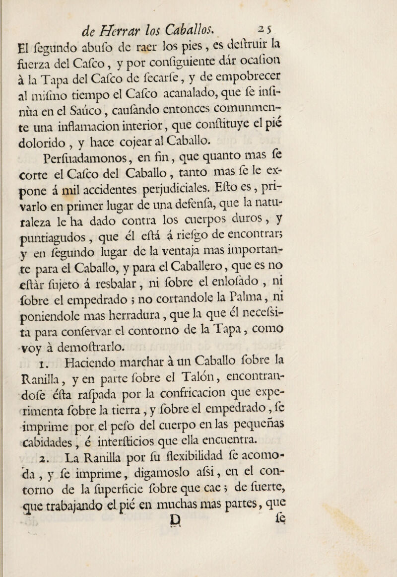 El fegundo abufo de raer los pies, es deitruir la fuerza del Caico, y por coniiguiente dar ocaíiou á la Tapa del Cafco de fecarfe, y de empobrecer al miíiiio tiempo el Caico acanalado, que íe iníl- nüa en el Saúco, caufando entonces comunmen¬ te una inflamación interior, que conftituye el pie dolorido , y hace cojear al Caballo. Períiiadamonos, en fin, que quanto mas fe corte el Caico del Caballo, tanto mas fe le ex¬ pone á mil accidentes perjudiciales. Eño es, pri¬ varlo en primer lugar de una defenfa, que la natu¬ raleza le ha dado contra los cuerpos duros, y puntiagudos , que el eíla a rieigo de encontrara y en fegundo lugar de la ventaja mas importan¬ te para el Caballo, y para el Caballero, que es no eñár fujeto á resbalar, ni íbbre el enloíado , ni fobre el empedrado ; no cortándole la Palma, ni poniéndole mas herradura, que la que el neceísi- ta para confervar el contorno de la Tapa, como voy á demoftrarlo. 1. Haciendo marchar á un Caballo fobre la Ranilla, y en parte fobre el Talón, encontran- dofe éfta rafpada por la confricación que expe¬ rimenta fobre la tierra, y fobre el empedrado, fe imprime por el pefo del cuerpo en las pequeñas cabidades, e interñicios que ella encuentra. 2. La Ranilla por fu flexibilidad fe acomo¬ da , y fe imprime, digámoslo afsi, en el con¬ torno de la fuperficie fobre que cae j de fuerte, que trabajando el pié en muchas mas partes, que D ÍQ