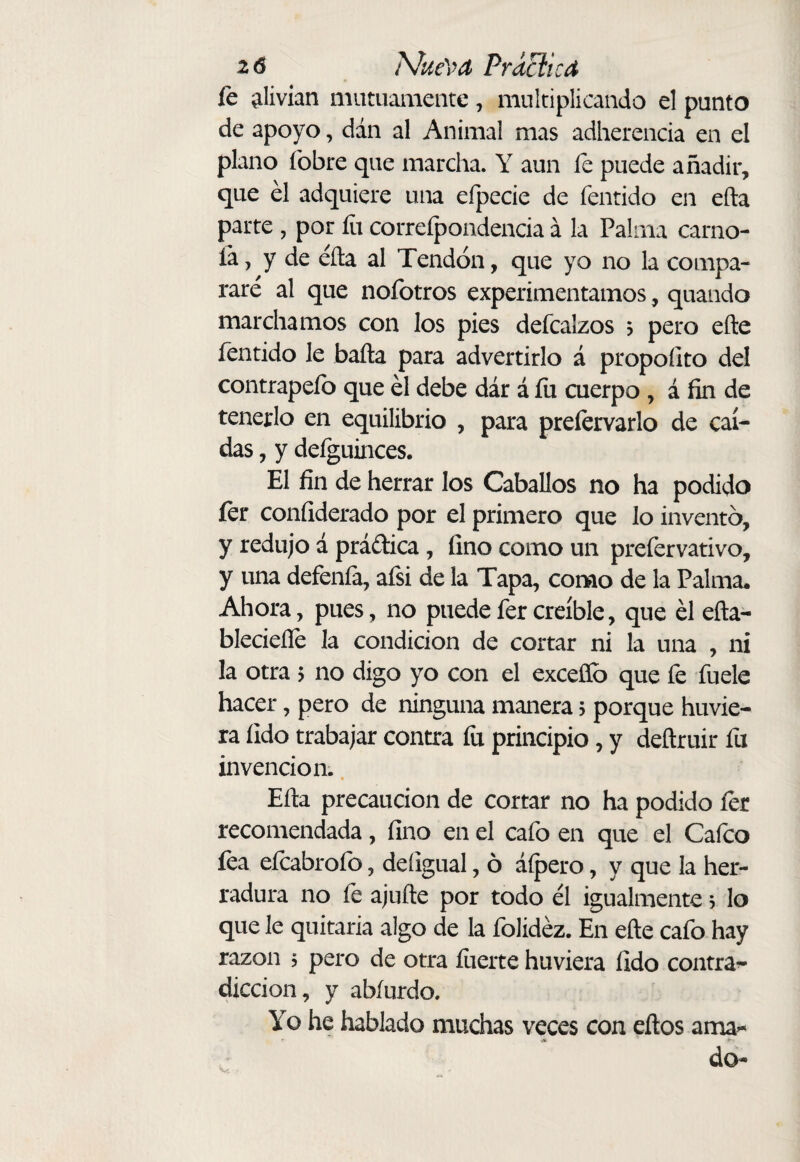 2 0 ?\/ue\yd Práciícd fe íilivían mutuamente, multiplicando el punto de apoyo, dán al Animal mas adherencia en el plano íbbre que marcha. Y aun íe puede añadir, que él adquiere una efpecie de fentido en efta parte , por íit correípondencia á la Palma carno- ía, y de éíla al Tendón, que yo no la compa¬ rare al que nofotros experimentamos, quando marchamos con los pies defcalzos ? pero eñe fentido le baña para advertirlo á propofito del contrapelo que él debe dár á fu cuerpo , á fin de tenerlo en equilibrio , para prelervarlo de caí¬ das , y defguinces. El fin de herrar los Caballos no ha podido íer confiderado por el primero que lo inventó, y redujo á prádica, fino como un prefervativo, y una defenfa, afsi de la Tapa, como de la Palma. Ahora, pues, no puedefercreíble, que él eña- blecieíTe la condición de cortar ni la una , ni la otra 5 no digo yo con el exceflb que fe fuele hacer, pero de ninguna manera 5 porque huvie- ra íido trabajar contra fu principio, y deñruir fu invención.. Efta precaución de cortar no ha podido íer recomendada, fino en el cafo en que el Caico fea efcabrofo, deíigual, ó áípero, y que la her¬ radura no íe ajufte por todo él igualmente 5 lo que le quitarla algo de la folidéz. En eñe cafo hay razón 5 pero de otra fuerte huviera fido contra^ dicción, y abíurdo. Yo he hablado muchas veces con eftos ama^