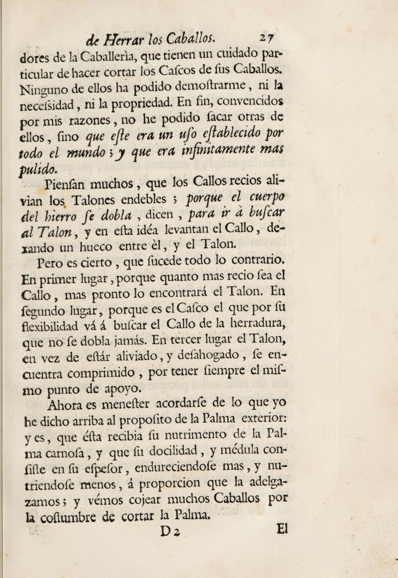 dores de !a CabaUerla, que tienen un cuidado par¬ ticular de hacer cortar los Caicos de fus Caballos, í^in^ino de ellos ha podido demoftraruae, ni la needsidad, ni la propriedad. En fin, convencidos por mis razones, no he podido facar otras de ellos, fino e^uc ejle era un ufo cjlablecido por todo el mundo s y e^ue era infinitamente mas pulido. Pieníán muchos, que los Callos recios ali¬ vian los, Talones endebles ; portjue el cuerpo del hierro fe dobla , dicen , para tr d bufear al Talon, y en eña idea levantan el Callo, de- xando un hueco entre él, y el Talon. Pero es cierto, que fucede todo lo contrario. En primer lugar, porque quanto mas recio fea el Callo, mas pronto lo encontrará el Talon. En íegundo lugar, porque es el Calco el que por 111 flexibilidad vá á bufear el Callo de la herradura, que no fe dobla jamás. En tercer lugar el Talon, en vez de eítár aliviado, y defahogado , fe en- aientra comprimido , por tener íiempre el mif- mo punto de apoyo. Ahora es meneíler acordarfe de lo que yo he dicho arriba al propoíito de la Palma exterior: y es ^ que éfta recibia fu nutrimento de la Pal¬ ma carnofa, y que fu docilidad, y médula con¬ fide en íu efpefor, endureciéndole mas, y nu¬ triéndole menos, á proporción que la adelga¬ zamos > y vemos cojear muchos Caballos por la coílumbre de cortar la Palma. Dz El