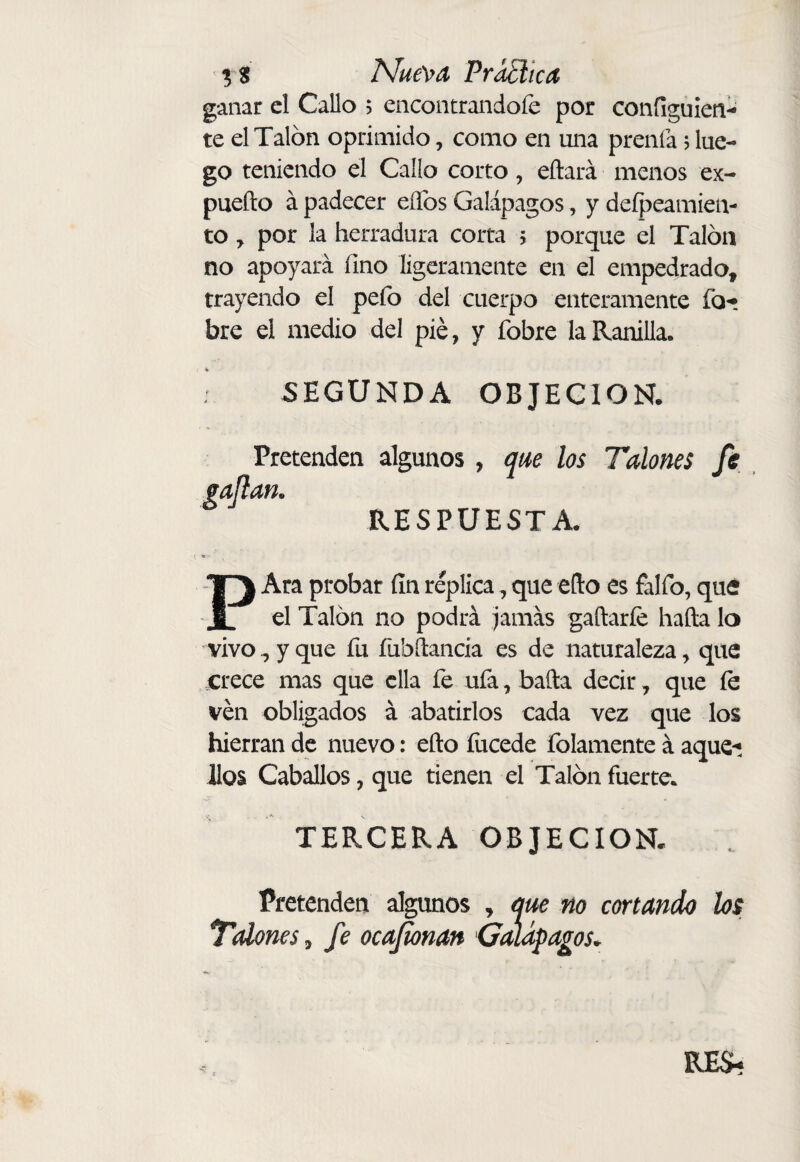 ^ lS!ue\fA PraElica ganar cl Callo ; encontrandoie por configuien- te el Talon oprimido, como en una prenía j lue¬ go teniendo el Callo corto, eftará menos ex- pueílo á padecer eíTos Galápagos, y deípeamien- to, por la herradura corta 5 porque el Talón no apoyará fino ligeramente en el empedrado, trayendo el pefo del cuerpo enteramente bre el medio del pié, y fobre la Ranilla. SEGUNDA OBJECION. Pretenden algunos , que los Talones fs gaflan. RESPUESTA. PAra probar fin réplica, que ello es falfo, que el Talón no podrá jamás gaftarfe hafta lo vivo^ y que fu fubílancia es de naturaleza, que crece mas que ella fe ufa, baila decir, que fe ven obligados á abatirlos cada vez que los hierran de nuevo: eño íiicede folamente á aque-; Jlos Caballos, que tienen el Talón fuerte. TERCERA OBJECION. Pretenden algunos , que no cortando los ^Talones, fe ocajionan 'Galápagos. RE$í