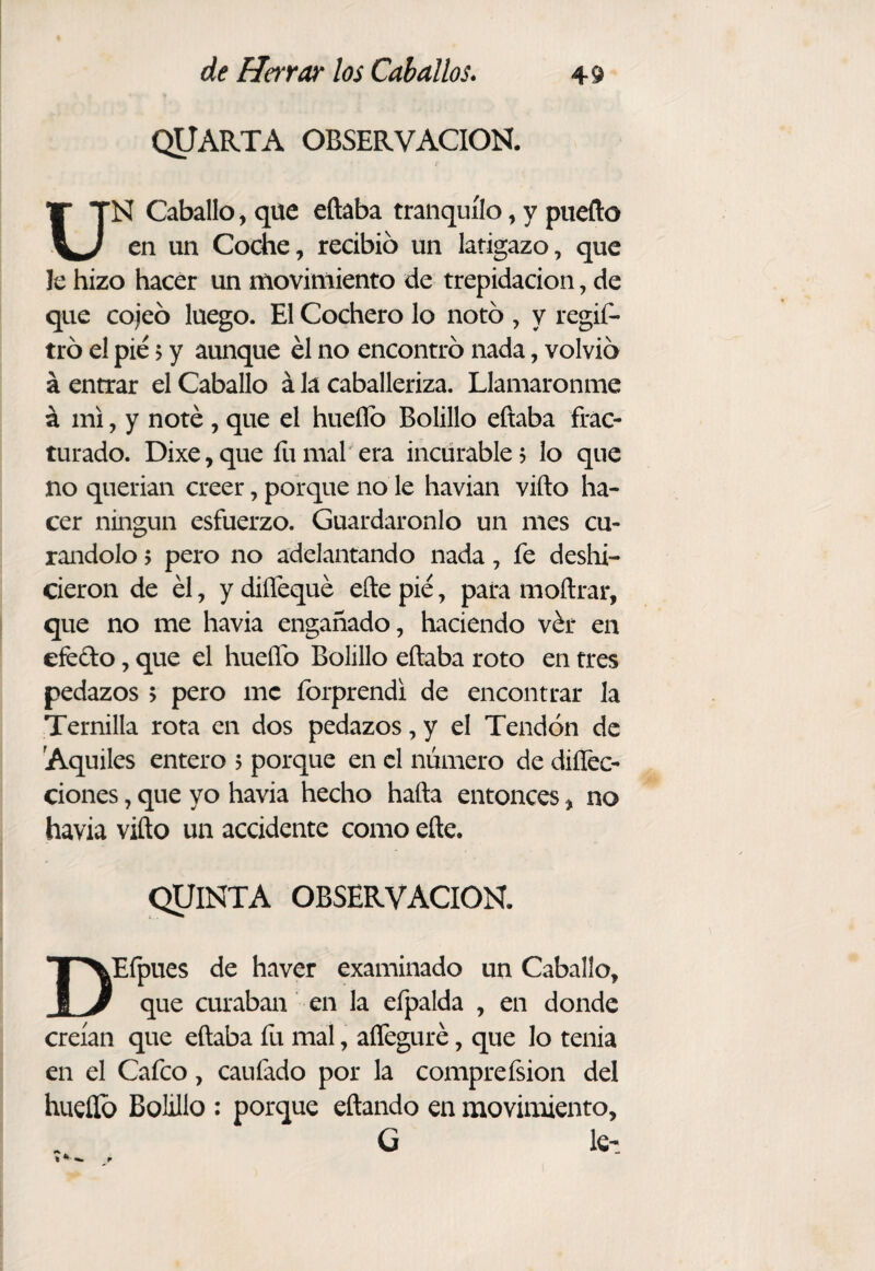 QUARTA OBSERVACION. UN Caballo, que eñaba tranquilo, y puedo en un Coche, recibió un latigazo, que le hizo hacer un movimiento de trepidación, de que cojeo luego. El Cochero lo noto , y regis¬ tró el pié > y aunque él no encontró nada, volvió á entrar el Caballo á la caballeriza. Llamáronme á mi, y noté , que el hueííó Bolillo eftaba frac¬ turado. Dixe,que áimal era incurable? lo que no querían creer, porque no le havian vifto ha¬ cer ningún esfuerzo. Guardáronlo un mes cu¬ rándolo ? pero no adelantando nada, fe deshi¬ cieron de él, y diffequé efte pié, para moñrar, que no me havia engañado, haciendo vér en efedo, que el hueíTo Bolillo eftaba roto en tres pedazos ? pero me íbrprendi de encontrar Ja Ternilla rota en dos pedazos, y el Tendón de 'Aquiles entero ? porque en el número de diíTec- ciones, que yo havia hecho hafta entonces, no havia vifto un accidente como efte. QUINTA OBSERVACION. DEfpues de haver examinado un Caballo, que curaban en la efpalda , en donde creían que eftaba fu mal, aífeguré, que lo tenia en el Cafeo, caufado por la compreísion del hueííó Bolillo ; porque eftando en movimiento, G le-!