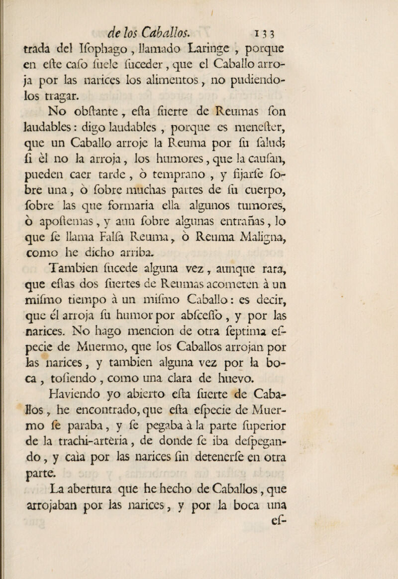 / de los Caballos. 13 3 trada del Ifophago, llamado Laringe , porque en efte cafo íuele fuceder, que el Caballo arro¬ ja por las narices los alimentos y no pudiéndo¬ los tragar. No obftante ^ efla íiierre de Reumas fon laudables: digo laudables , porque es menefter, que un Caballo arroje la Reuma por fu falud^ íi el no la arroja, los humores, que la caufan, pueden caer carde , ó temprano , y fijarfe fo- bre una, ó fobre muchas partes de fu cuerpo, fobre las que formaria ella algunos tumores, 6 apoüemas, y aun fobre algunas entrañas, lo que fe llama Faifa Reuma, ó Reuma Maligna, como he dicho arriba. También íiicede alguna vez, aunque rara, que eílas dos fuertes de Reumas acometen aun mifmo tiempo á un mifmo Caballo: es decir, que él arroja fu humor por abfcefíb, y por las narices. No hago mención de otra feptima ef* pecic de Muermo, que los Caballos arrojan por las narices, y también alguna vez por la bo¬ ca , toíiendo , como una clara de huevo. Haviendo yo abierto ella fuerte de Caba¬ llos , he encontrado, que efta efpecie de Muer¬ mo fe paraba, y fe pegaba á la parte fuperior de la trachi-arteria, de donde fe iba dcípegan- do, y cala por las narices fin detenerfe en otra parte. La abertura que he hecho de Caballos, que arrojaban por las narices, y por la boca una ef-