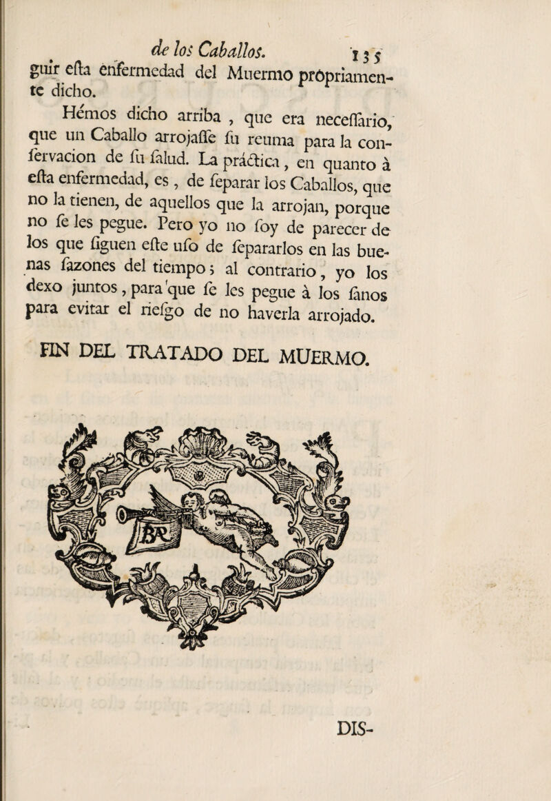 guír eíla enfermedad del Muermo prOpriamcn- tc dicho. Hemos dicho arriba , que era neceíTario, que un Caballo arrojaíTe fu reuma para la con- lervacion de íii íalud. La pra¿tici, en quanto á eña enfermedad, es , de feparar ¡os Caballos, que no la tienen, de aquellos que la arrojan, porque no íé les pegue. Pero yo no íby de parecer de i los que üguen elle ufo de fepararlos en las bue- j ñas Ívones del tiempo; al contrario, yo los ! dexo juntos, para'que fe Ies pegue á los lanos para evitar el rieígo de no haverla arrojado. FIN DEL TRATADO DEL MUERMO. 1 DIS-