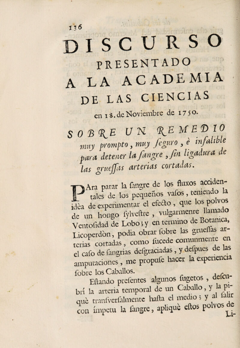 discurso PRESENTADO A LA ACADEMIA de las ciencias en 18. de Noviembre de I750- un (íiEUET>10 muy prometo, muy feguro , é infalible para detener la fangre ,fin ligadura de las gruejfts arterias cortadas. ¡Ara parar la fangre de los fluxos accideri- 1 tales de los pequeños vafos, teniendo la idea de experimentar el efedo , que los po vos de un hongo fylveftre , Ventofidad de Lobo 5 y en termino de Botánica, Licopei-dbn, podía obrar fobre las gm^flas terias cortadas , como fucede comunmente en el cafo de fangrias defgraciadas, y defpues de la amputaciones, me propufe hacer la experiencia fobre los Caballos. Eftando preíéntes algunos fugetos , o brí la arteria temporal de un Caballo, y » pi¬ qué tranfverCilmentc hafta el medio; y al 1 con ímpetu la fangre, aplique eftos polvos