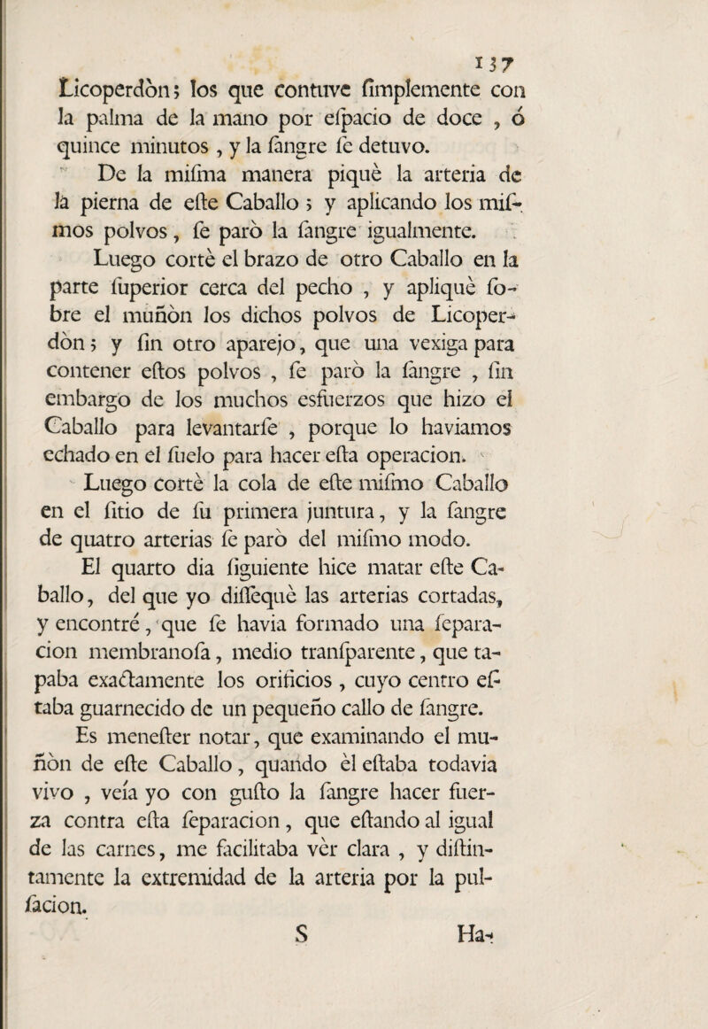 Licoperdon; los que contuve fimplemente con la palma de la mano por eípacio de doce , ó quince minutos , y la íangre fe detuvo. ' De la mifina manera piqué la arteria de la pierna de eñe Caballo j y aplicando los mif*. mos polvos, fe paró la íangre igualmente. Luego corté el brazo de otro Caballo en la parte fuperior cerca del pecho , y apliqué ib- bre el muñón los dichos polvos de Licoper^ don 5 y fm otro aparejo, que una vexiga para contener eftos polvos , fe paró la íangre , íin embargo de los muchos esfuerzos que hizo el Caballo para levantarfe , porque lo haviamos echado en el fuelo para hacer efta operación. Luego Corté la cola de eñe miñno Caballo en el íltio de fu primera juntura, y la fangre de quatro arterias íe paró del miñaio modo. El quarto dia íiguiente hice matar eñe Ca¬ ballo , del que yo diílequé las arterias cortadas, y encontré/que fe havia formado una fepara- cion membranofa, medio traníparente, que ta¬ paba exadamente los orificios, cuyo centro eP taba guarnecido de un pequeño callo de fangre. Es meneñer notar, que examinando el mu¬ ñón de eñe Caballo, quando él eñaba todavía vivo , veía yo con guño la fangre hacer fuer¬ za contra eña feparacion, que eñando al igual de las carnes, me facilitaba vér clara , y diñin- tamente la extremidad de la arteria por la pul- facion. Ha- S