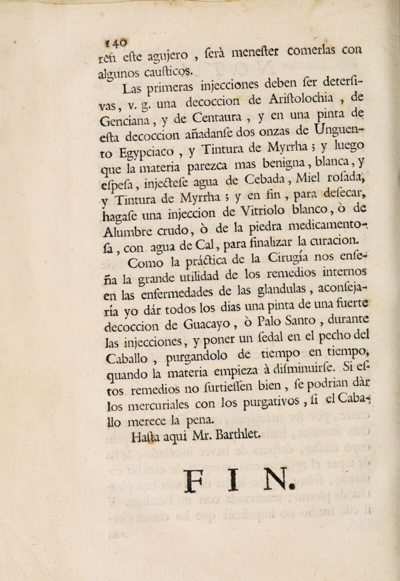 rií cfte agujero , fera menefter comerlas coa al'Zunos caufticos. r i r Las primeras injecdones deben fer deterfi- vas, V. g. una decocción de Ariftolochia , de Genciana, y de Centaura , y en una pinta de efta decocción añadanfe dos onzas de Ungüen¬ to Egypciaco , y Tintura de Myrrha; y luego que la materia parezca mas benigna, blanca, y efpefa, injedefe agua de Cebada, Miel rofada» V Tintura de Myrrha ; y en fin, para defecar, hagafe una injeccion de Vitriolo blanco, o de Alumbre crudo, 6 de la piedra medicamento- íá, con agua de Cal, para finaUzar la curación. Como la prádica de la Cirugía nos enfe- ña la grande utilidad de los remedios internos en las enfermedades de las glándulas, aconfe|a- ría vo dár todos los dias una pinta de una fuerte decocción de Guacayo, 6 Palo Santo , durarite las injecdones, y poner un fedal en el pecho del Caballo , purgándolo de tiempo en tiempo* quando la materia empieza á diíminuirfe. Si ef- tos remedios no furtieflen bien, fe podrían dar los mercuriales con los purgativos , li el Cabal Uo merece la pena. Ha§a aqui Mr. BartWet. FIN