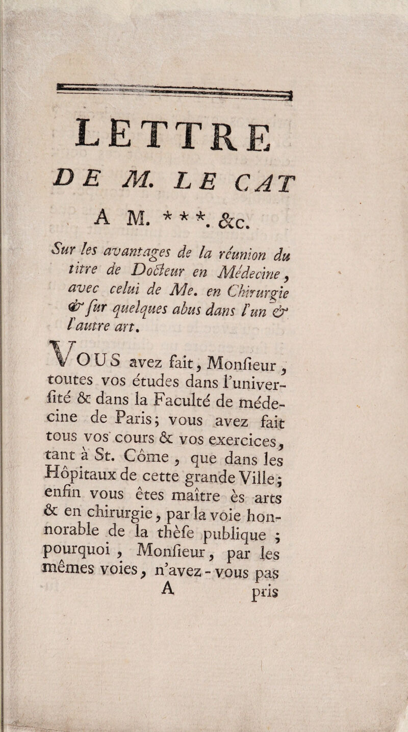 . AM.***, ^c. Sur les avantages de la réunion du titre de Docteur en JVlédecine ^ avec celui de jMe, en Chirurgie ^ fur quelques abus dans l'un ~& {autre art. \ T Vous avez fait ^ Monfieur ^ toutes vos études dans l^univer- fite &■ dans îa Facultd de méde¬ cine de Paris; vous ^avez fait tous vos cours & vos exercices, tant à St. Corne , que dans les Hôpitaux de cette grande Ville ; enfin vous êtes maître ès arts & en chirurgie, par la voie hon- norable de la thele publique ^ pourquoi , Monfieur, par les memes voies, n^avez-vous pas A pris