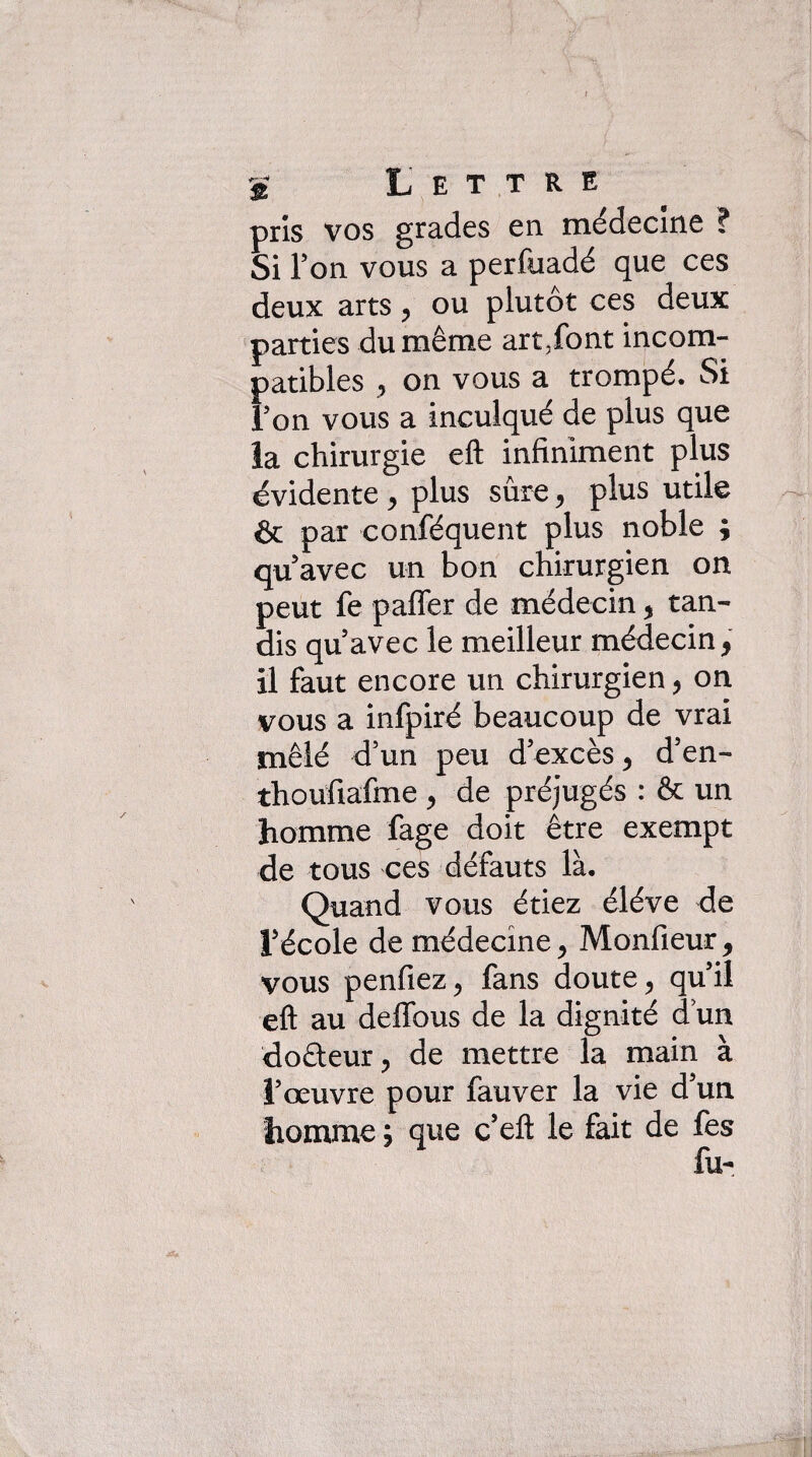 ÿ Lettre pris vos grades en médecine ? Si Ton vous a perfuadé que ces deux arts ^ ou plutôt ces deux parties du même art,font incom¬ patibles y on vous a trompé. Si Ton vous a inculqué de plus que ia chirurgie eft infiniment plus évidente ^ plus sûre, plus utile & par conféquent plus noble ; qu avec un bon chirurgien on peut fe pafler de médecin ^ tan¬ dis qu’avec le meilleur médecin, il faut encore un chirurgien ^ on vous a infpiré beaucoup de vrai mêlé d’un peu d’excès ^ d’en- thoufiafme ^ de préjugés : & un homme fage doit être exempt de tous ces défauts là. Quand vous étiez éléve de l’école de médecine ^ Monfieur ^ vous penfiez ^ fans doute ^ qu’il eft au deffous de la dignité d’un doêleurj de mettre la main à l’œuvre pour fauver la vie d’un homme ; que c’eft le fait de fes