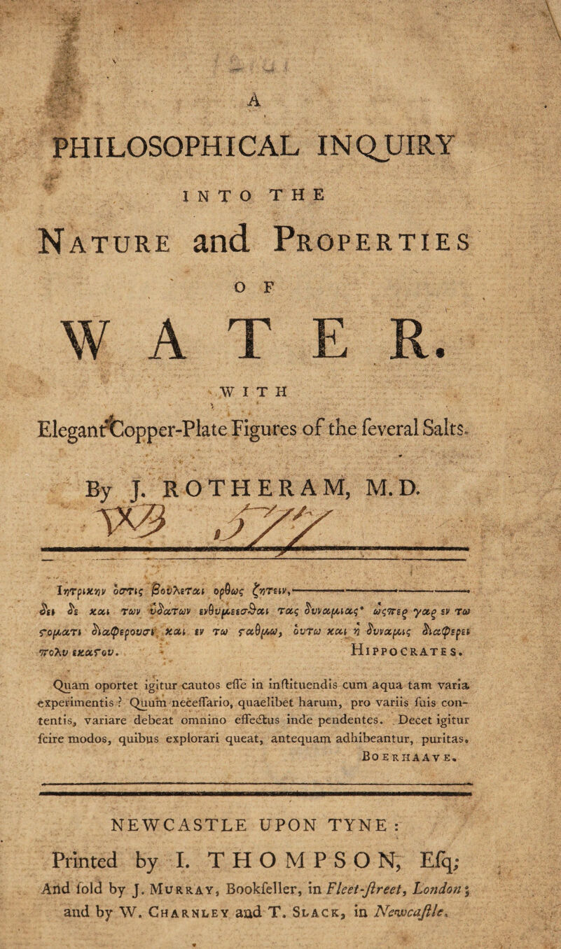 PHILOSOPHICAL INQUIRY INTO THE Nature and Properties OF W A T E R. WITH k *■ Elegant^Iopper-Plate Figures of the feveral Salts. bjrpwr/V ocrrig jSoihtTxi opQcag ^rstv,—■ ■ —- ■- ---—■» <$£ xoa ruv v&cctuv EvQvfASicrS’cci Tag S'vvccpiot.g* ug<ni<> yot^ sv Tea ro/xar* hatpepovei xou tv tea ovrea xcce n S'vvotpug &icc<psptt voXv tKurov. Hippocrates. Quam oportet igitur cautos efle in inftituendis cum aqua tam varia experimentis ? Quuin neceffario, quaelibet harum, pro variis fuis con- tentis, variare debeat omnino effecStus inde pendentes. Decet igitur feire modos, quibus explorari queat, antequam adhibeantur, puritas. Bo erhaav e. NEWCASTLE UPON TYNE: Printed by I. THOMPSON, Efq; And fold by J. Murray, Bookfeller, m Fleet-ftreet, Lo?idon% and by W. Charnley and T. Slack, in Newcaftle.