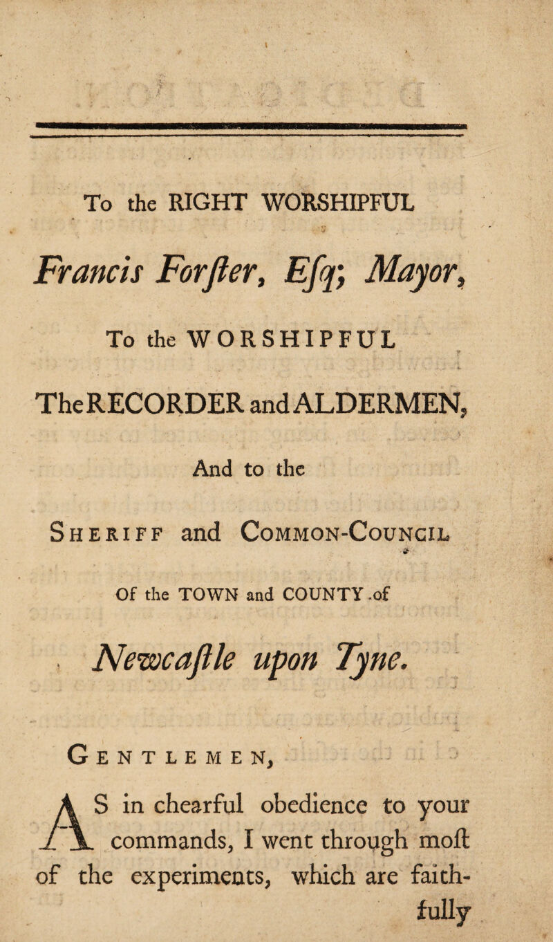 To the RIGHT WORSHIPFUL Francis Forfter, Efq; Mayor, To the WORSHIPFUL r The RECORDER and ALDERMEN, And to the Sheriff and Common-Council Of the TOWN and COUNTY .of . Newcafile upon Tyne. Gentlemen, ; AS in chearful obedience to your commands, I went through moil of the experiments, which are faith¬ fully